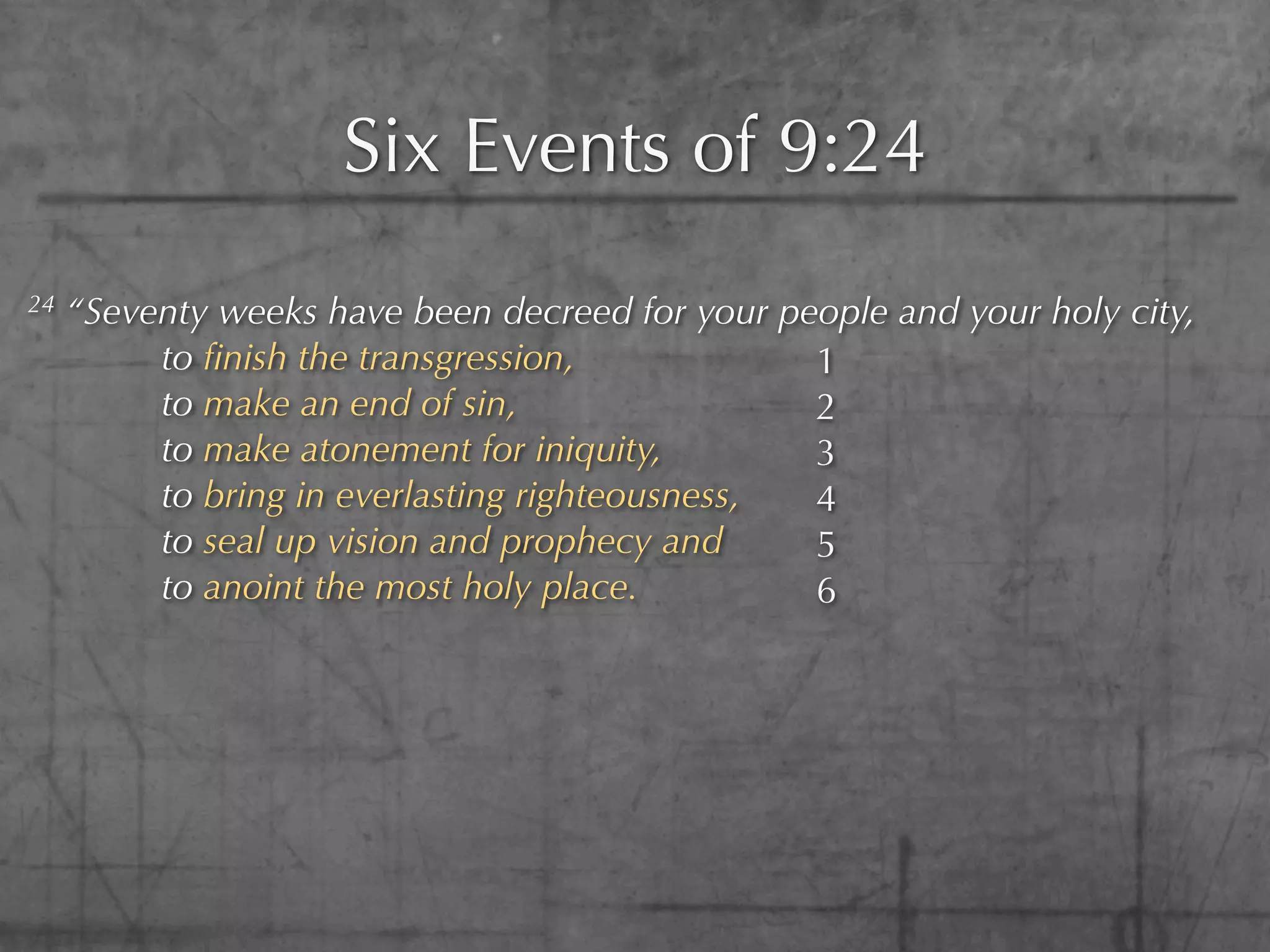 Six Events of 9:24
24   “Seventy weeks have been decreed for your people and your holy city,
          to ﬁnish the transgression,            1
          to make an end of sin,                 2
          to make atonement for iniquity,        3
          to bring in everlasting righteousness, 4
          to seal up vision and prophecy and     5
          to anoint the most holy place.         6
 