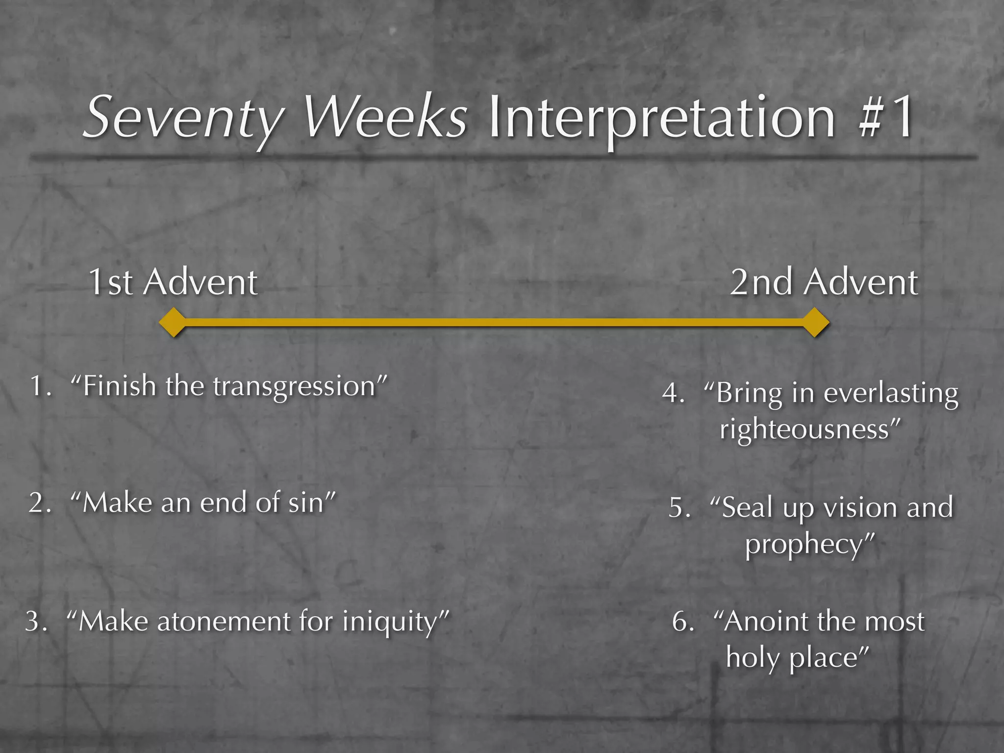 Seventy Weeks Interpretation #1

    1st Advent                          2nd Advent

1. “Finish the transgression”      4. “Bring in everlasting
                                       righteousness”

2. “Make an end of sin”            5. “Seal up vision and
                                         prophecy”

3. “Make atonement for iniquity”   6. “Anoint the most
                                       holy place”
 
