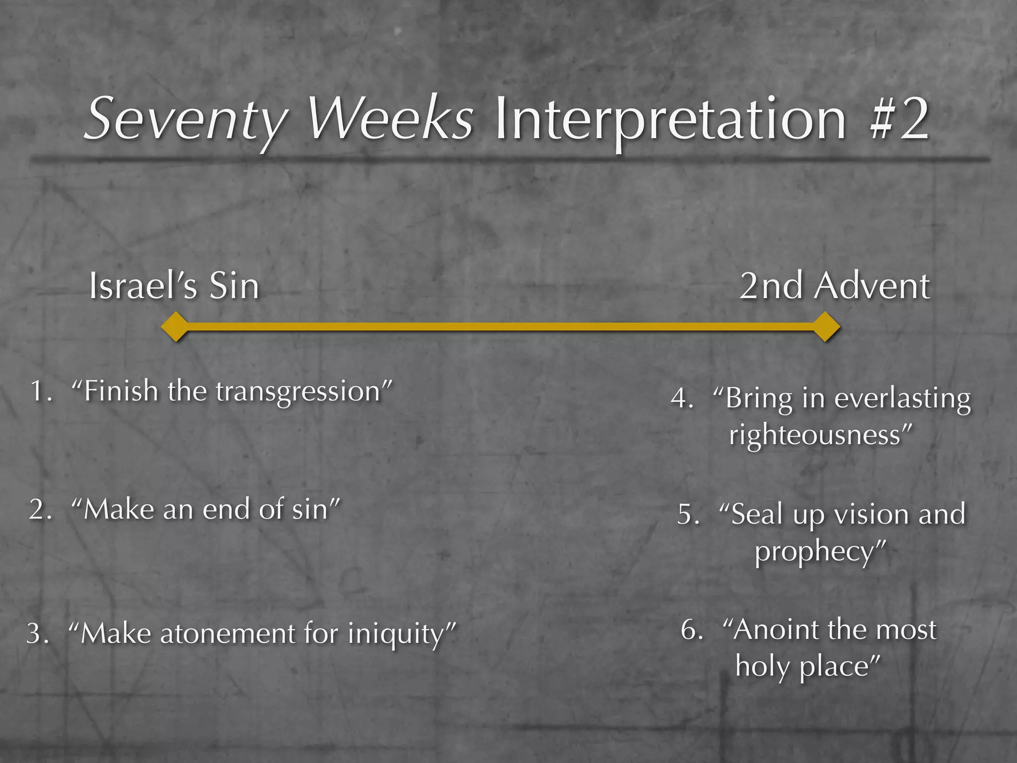 Seventy Weeks Interpretation #2

    Israel’s Sin                        2nd Advent

1. “Finish the transgression”      4. “Bring in everlasting
                                       righteousness”

2. “Make an end of sin”            5. “Seal up vision and
                                         prophecy”

3. “Make atonement for iniquity”   6. “Anoint the most
                                       holy place”
 
