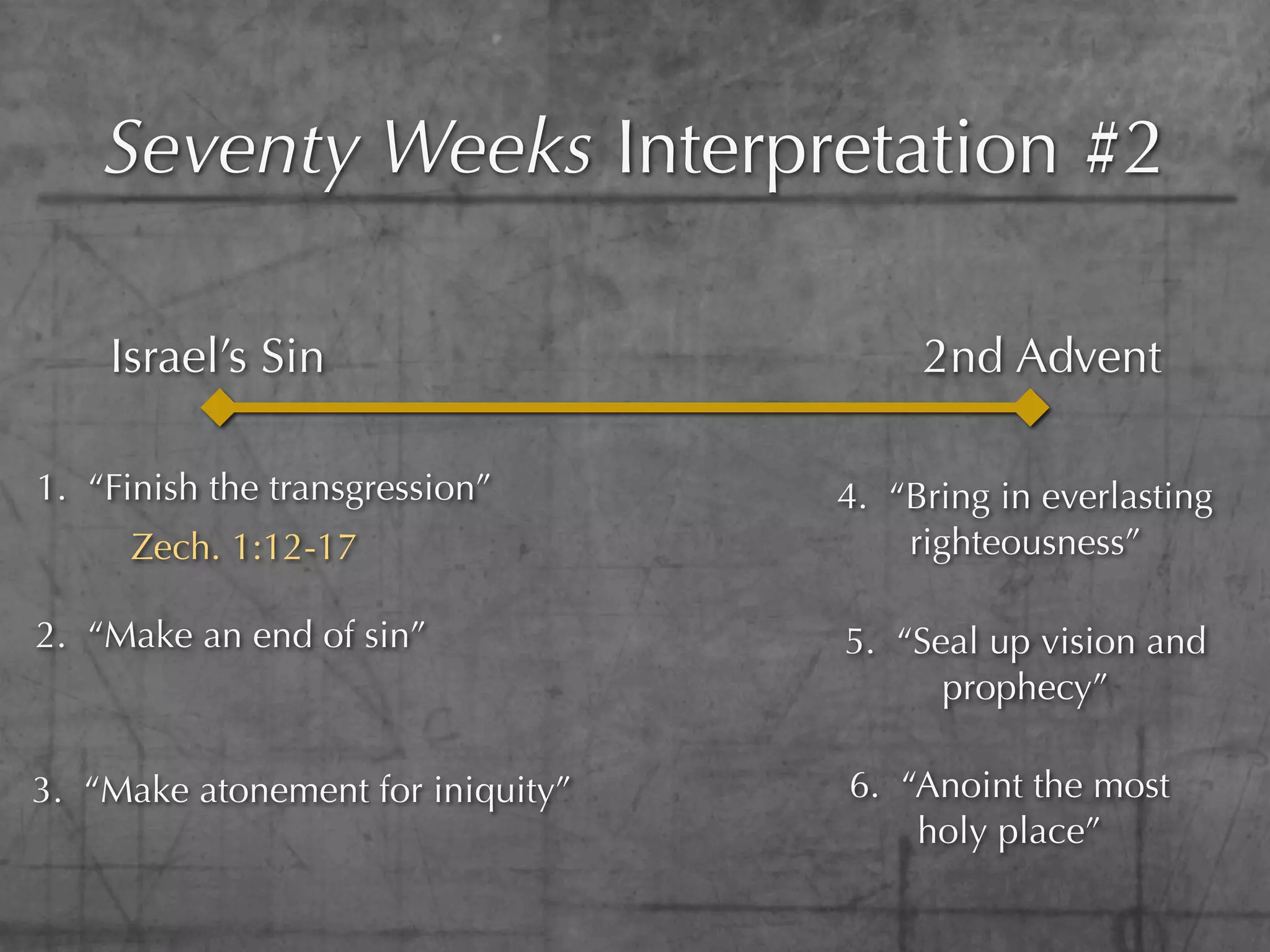 Seventy Weeks Interpretation #2

    Israel’s Sin                        2nd Advent

1. “Finish the transgression”      4. “Bring in everlasting
      Zech. 1:12-17                    righteousness”

2. “Make an end of sin”            5. “Seal up vision and
                                         prophecy”

3. “Make atonement for iniquity”   6. “Anoint the most
                                       holy place”
 