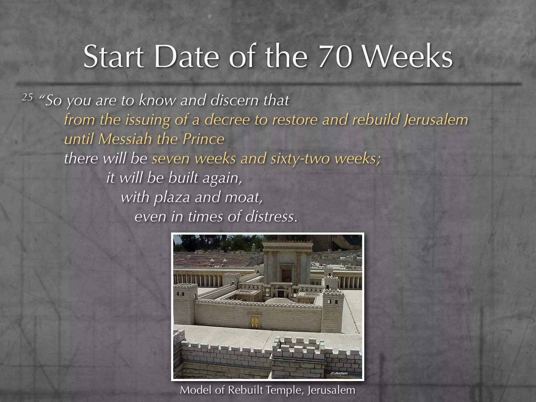 Start Date of the 70 Weeks
25   “So you are to know and discern that
        from the issuing of a decree to restore and rebuild Jerusalem
        until Messiah the Prince
        there will be seven weeks and sixty-two weeks;
               it will be built again,
                  with plaza and moat,
                    even in times of distress.




                          Model of Rebuilt Temple, Jerusalem
 