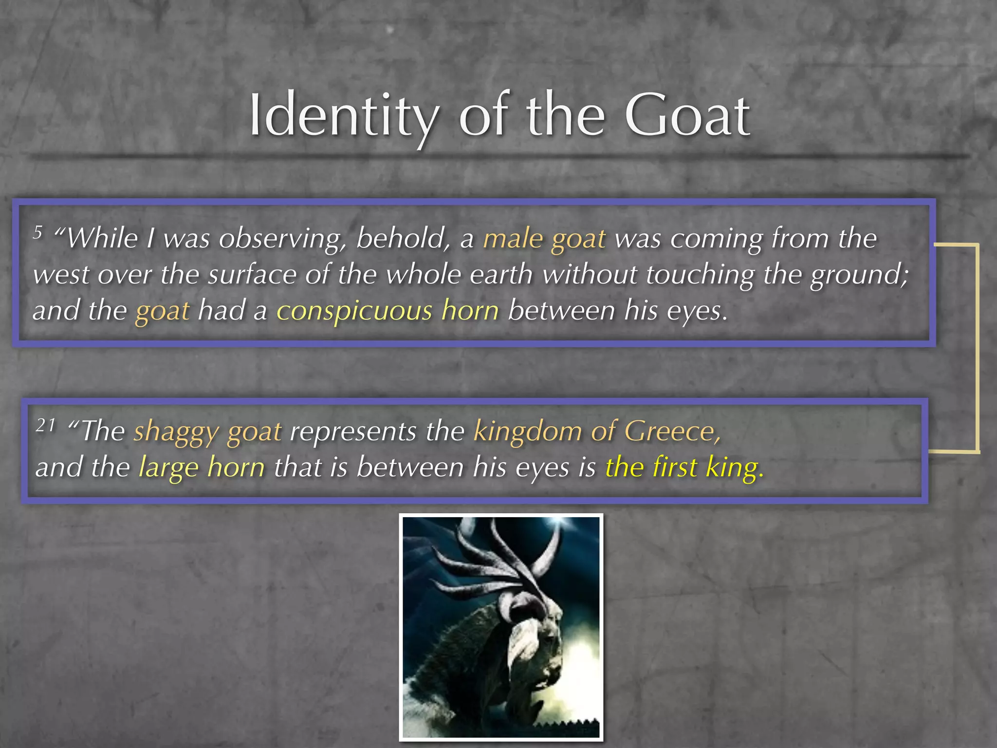 Identity of the Goat
5“While I was observing, behold, a male goat was coming from the
west over the surface of the whole earth without touching the ground;
and the goat had a conspicuous horn between his eyes.


21“The shaggy goat represents the kingdom of Greece,
and the large horn that is between his eyes is the ﬁrst king.
 