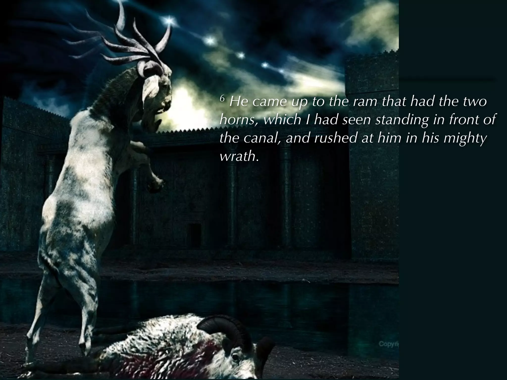 6 He came up to the ram that had the two
horns, which I had seen standing in front of
the canal, and rushed at him in his mighty
wrath.
 