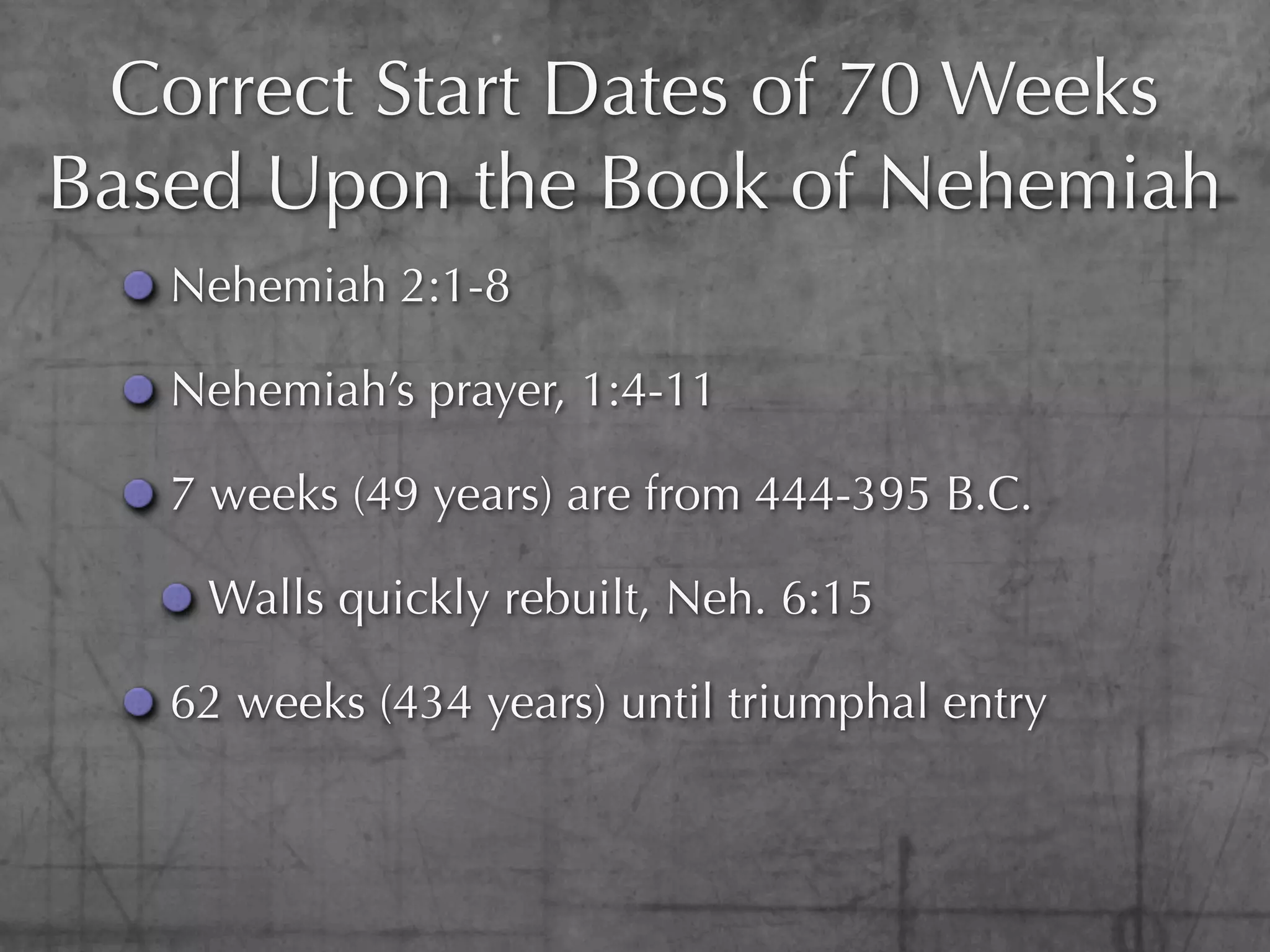 Correct Start Dates of 70 Weeks
Based Upon the Book of Nehemiah
   Nehemiah 2:1-8

   Nehemiah’s prayer, 1:4-11

   7 weeks (49 years) are from 444-395 B.C.

    Walls quickly rebuilt, Neh. 6:15

   62 weeks (434 years) until triumphal entry
 