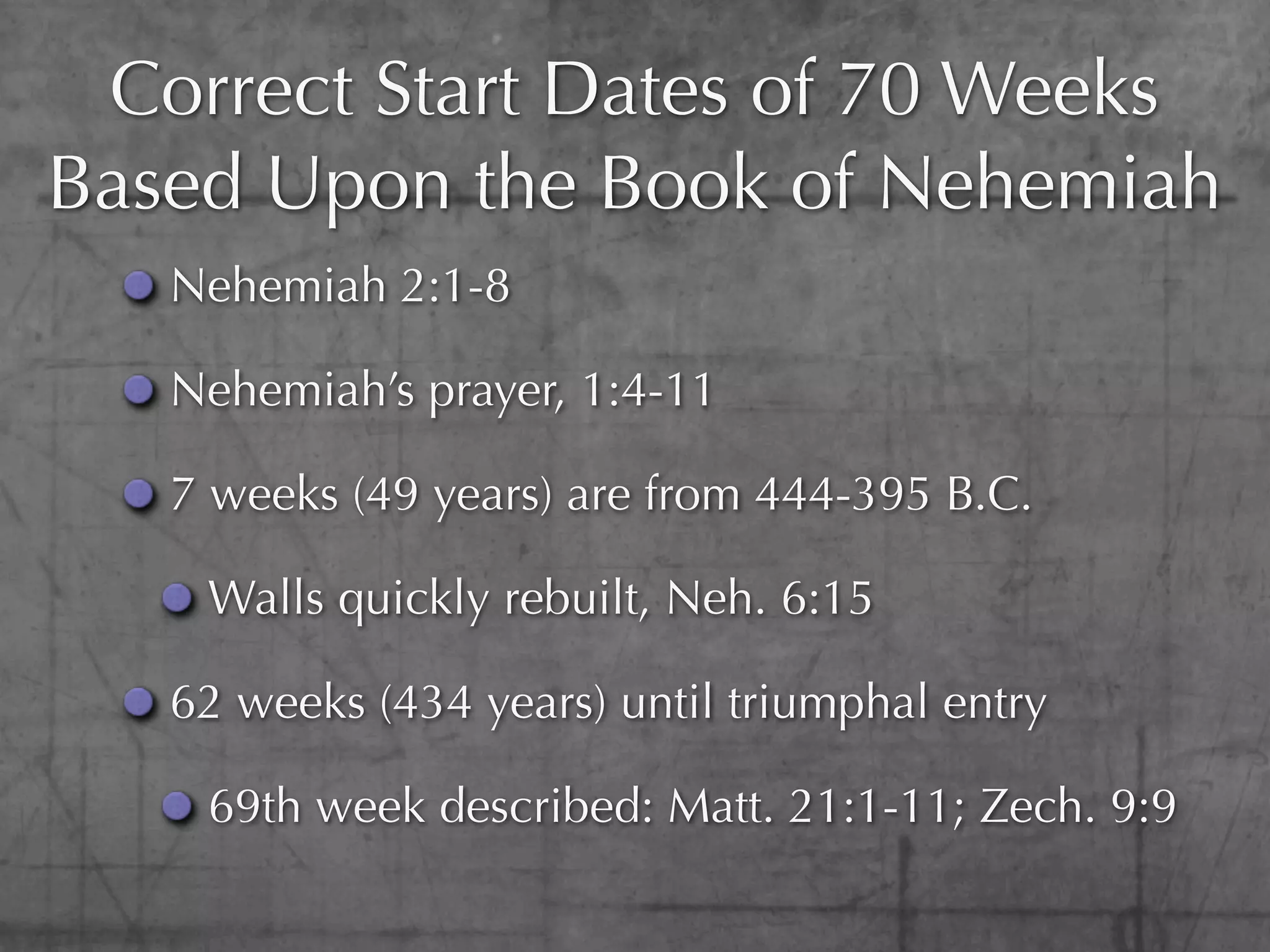 Correct Start Dates of 70 Weeks
Based Upon the Book of Nehemiah
   Nehemiah 2:1-8

   Nehemiah’s prayer, 1:4-11

   7 weeks (49 years) are from 444-395 B.C.

    Walls quickly rebuilt, Neh. 6:15

   62 weeks (434 years) until triumphal entry

    69th week described: Matt. 21:1-11; Zech. 9:9
 