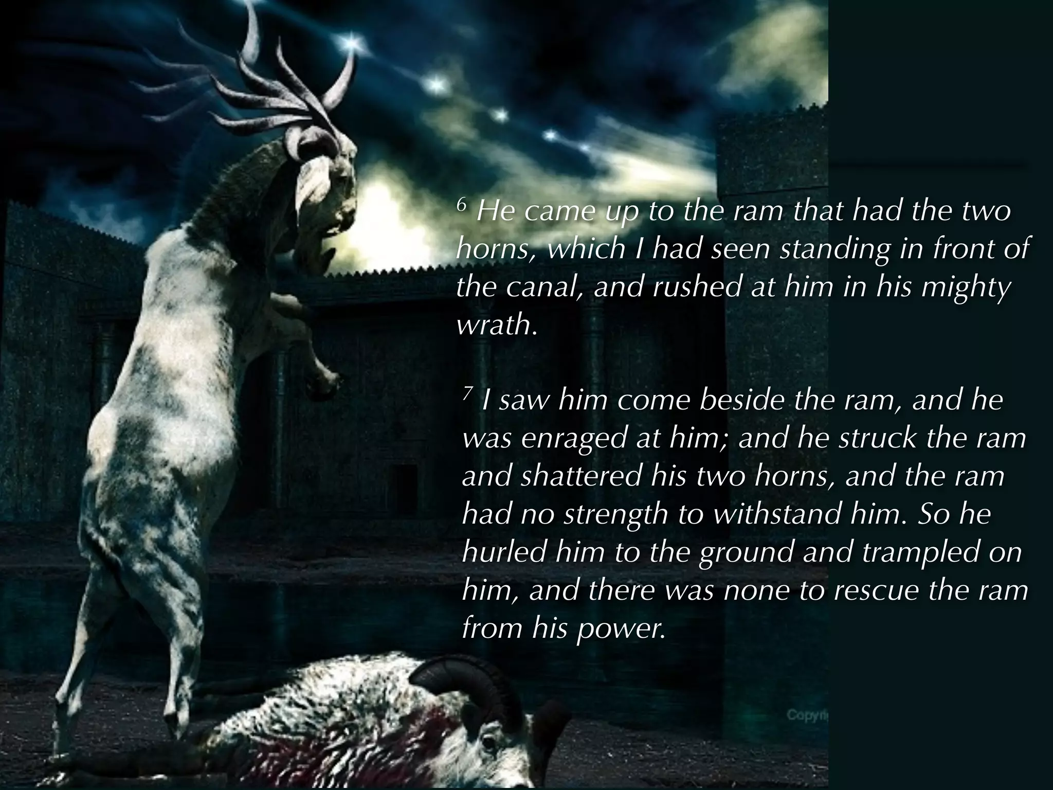 6 He came up to the ram that had the two
horns, which I had seen standing in front of
the canal, and rushed at him in his mighty
wrath.

7 I saw him come beside the ram, and he
was enraged at him; and he struck the ram
and shattered his two horns, and the ram
had no strength to withstand him. So he
hurled him to the ground and trampled on
him, and there was none to rescue the ram
from his power.
 
