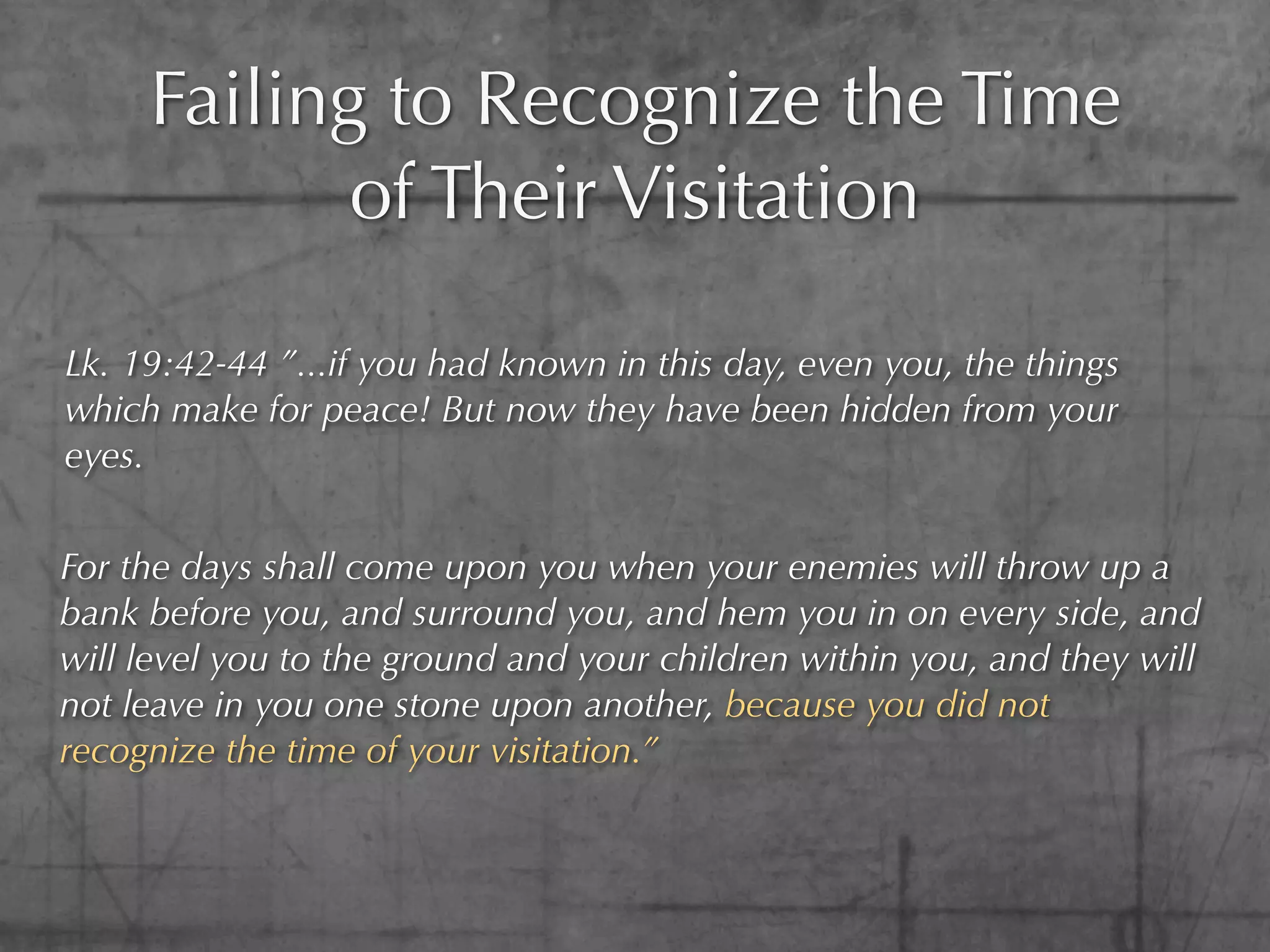 Failing to Recognize the Time
            of Their Visitation

Lk. 19:42-44 ”...if you had known in this day, even you, the things
which make for peace! But now they have been hidden from your
eyes.


For the days shall come upon you when your enemies will throw up a
bank before you, and surround you, and hem you in on every side, and
will level you to the ground and your children within you, and they will
not leave in you one stone upon another, because you did not
recognize the time of your visitation.”
 