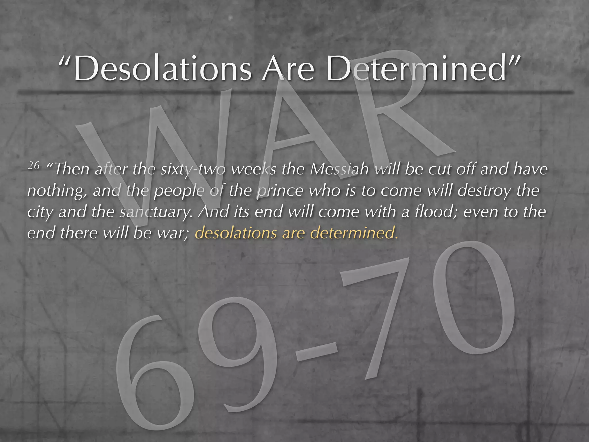 R
     “Desolations Are Determined”

26




         W A
   “Then after the sixty-two weeks the Messiah will be cut off and have
nothing, and the people of the prince who is to come will destroy the
city and the sanctuary. And its end will come with a ﬂood; even to the




                0
end there will be war; desolations are determined.




         6 9 -7
 