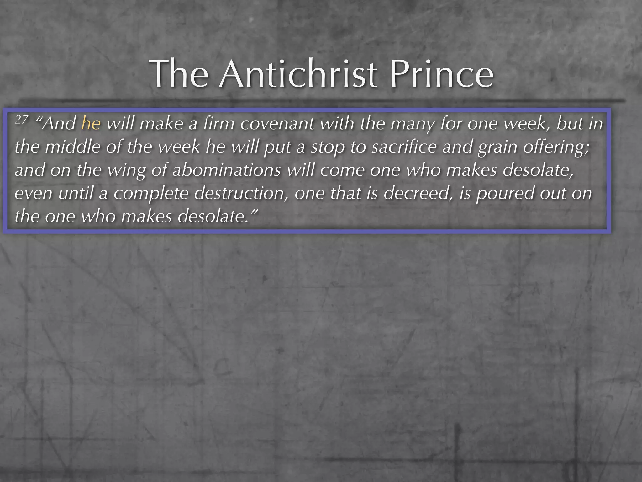 The Antichrist Prince
27“And he will make a ﬁrm covenant with the many for one week, but in
the middle of the week he will put a stop to sacriﬁce and grain offering;
and on the wing of abominations will come one who makes desolate,
even until a complete destruction, one that is decreed, is poured out on
the one who makes desolate.”
 