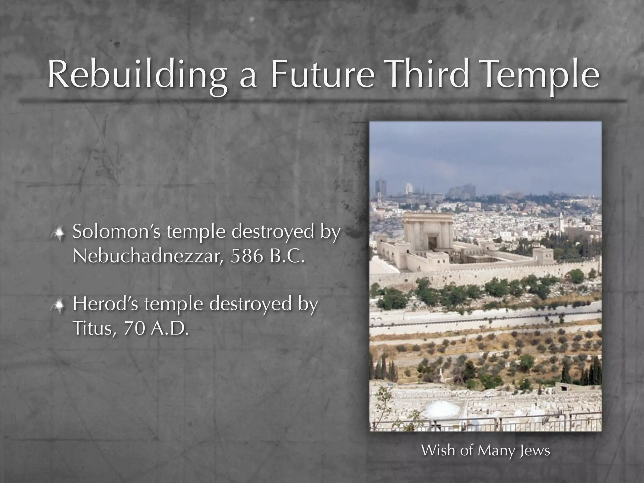 Rebuilding a Future Third Temple


 Solomon’s temple destroyed by
 Nebuchadnezzar, 586 B.C.

 Herod’s temple destroyed by
 Titus, 70 A.D.




                                 Wish of Many Jews
 