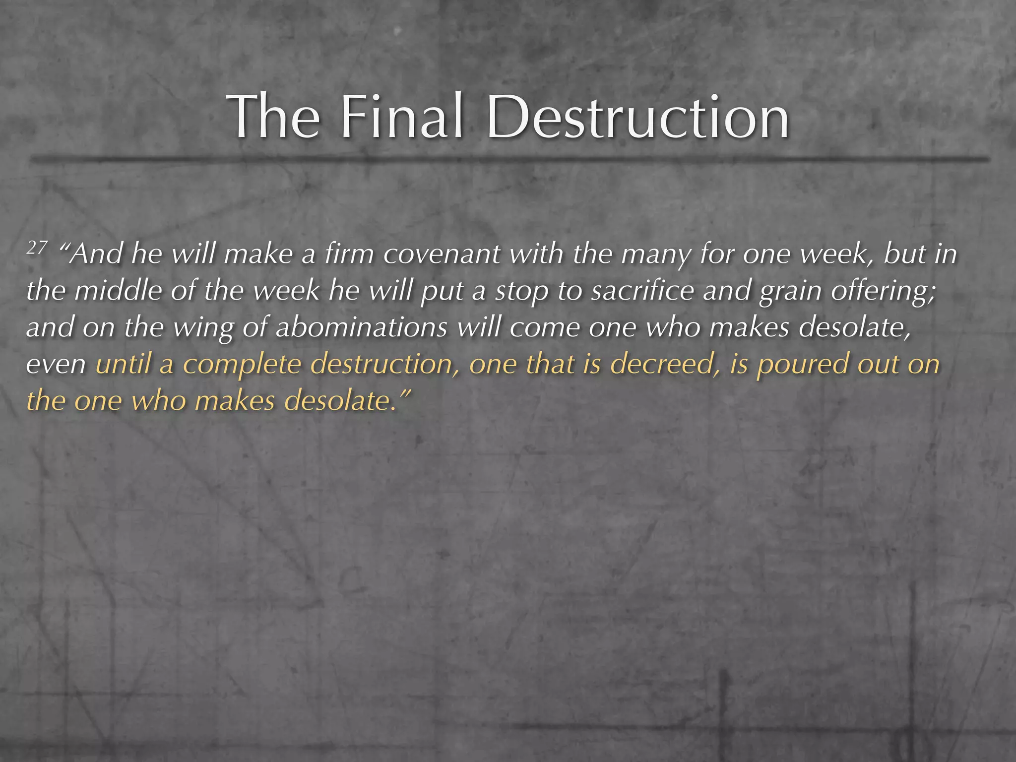 The Final Destruction
27“And he will make a ﬁrm covenant with the many for one week, but in
the middle of the week he will put a stop to sacriﬁce and grain offering;
and on the wing of abominations will come one who makes desolate,
even until a complete destruction, one that is decreed, is poured out on
the one who makes desolate.”
 