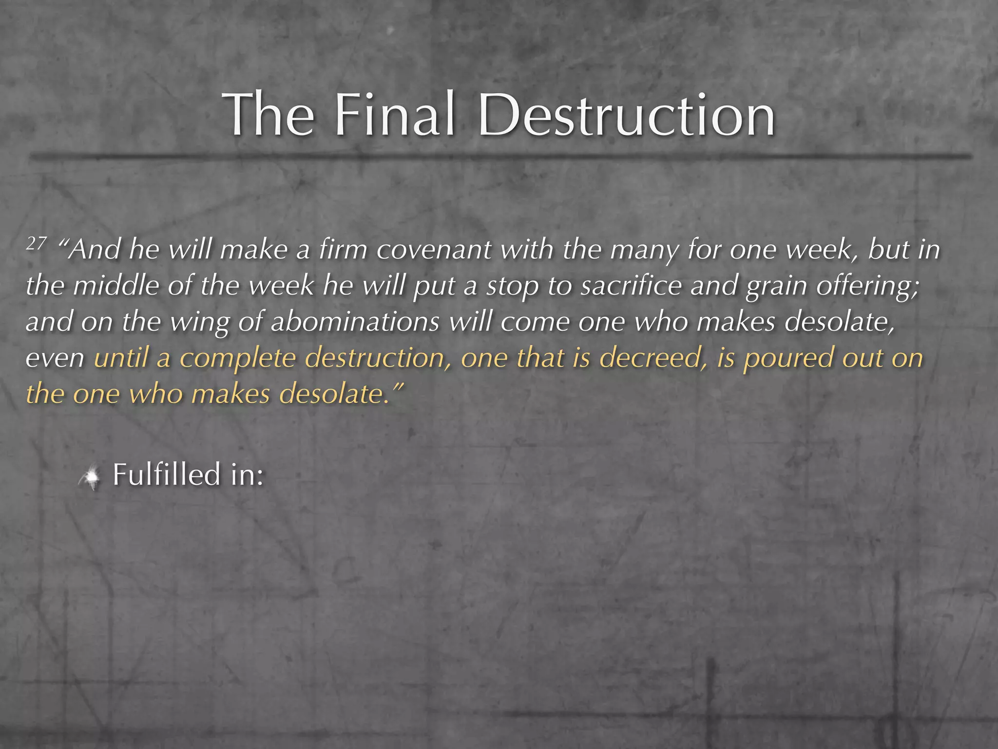 The Final Destruction
27“And he will make a ﬁrm covenant with the many for one week, but in
the middle of the week he will put a stop to sacriﬁce and grain offering;
and on the wing of abominations will come one who makes desolate,
even until a complete destruction, one that is decreed, is poured out on
the one who makes desolate.”

      Fulﬁlled in:
 