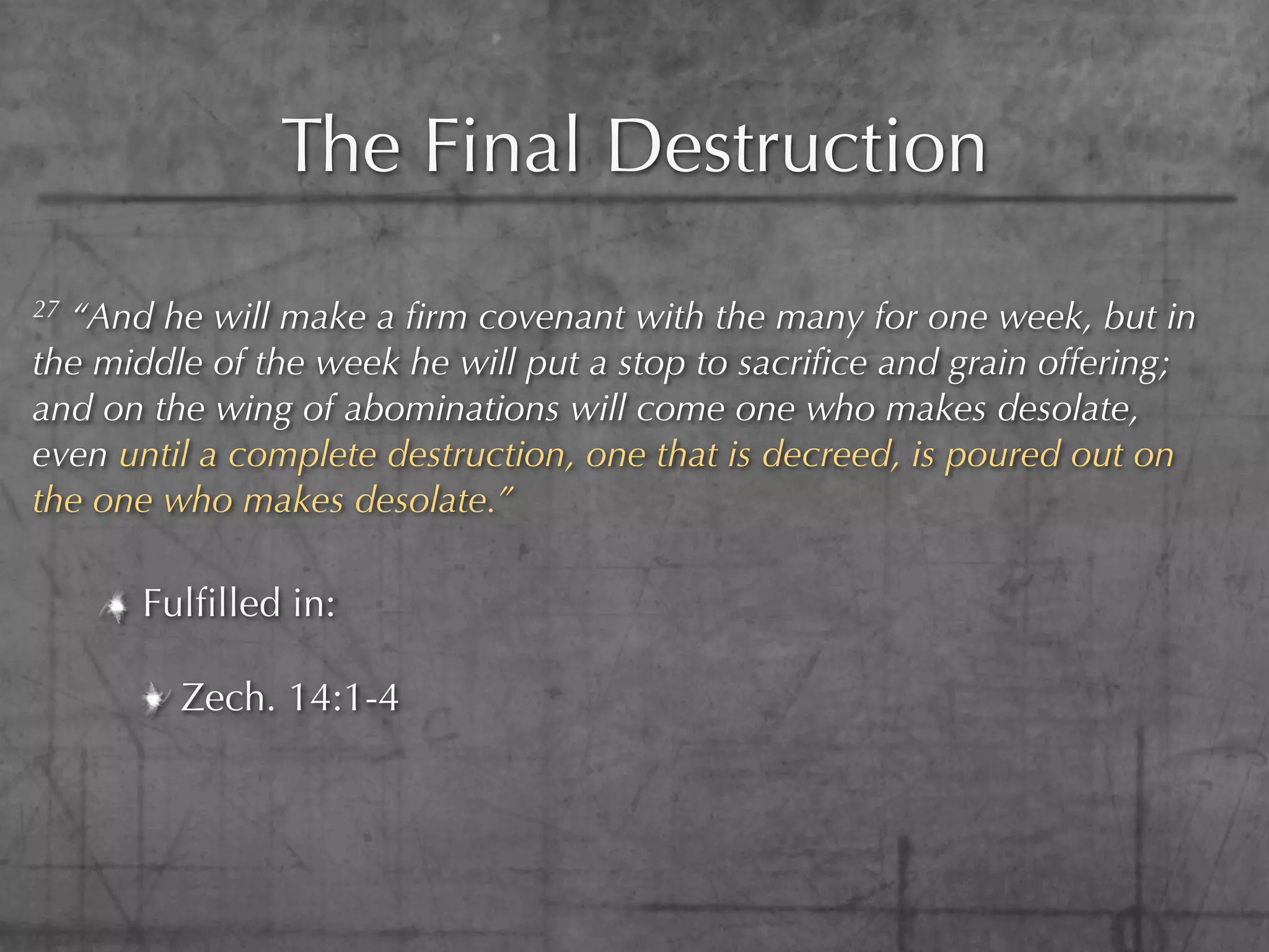 The Final Destruction
27“And he will make a ﬁrm covenant with the many for one week, but in
the middle of the week he will put a stop to sacriﬁce and grain offering;
and on the wing of abominations will come one who makes desolate,
even until a complete destruction, one that is decreed, is poured out on
the one who makes desolate.”

      Fulﬁlled in:

         Zech. 14:1-4
 