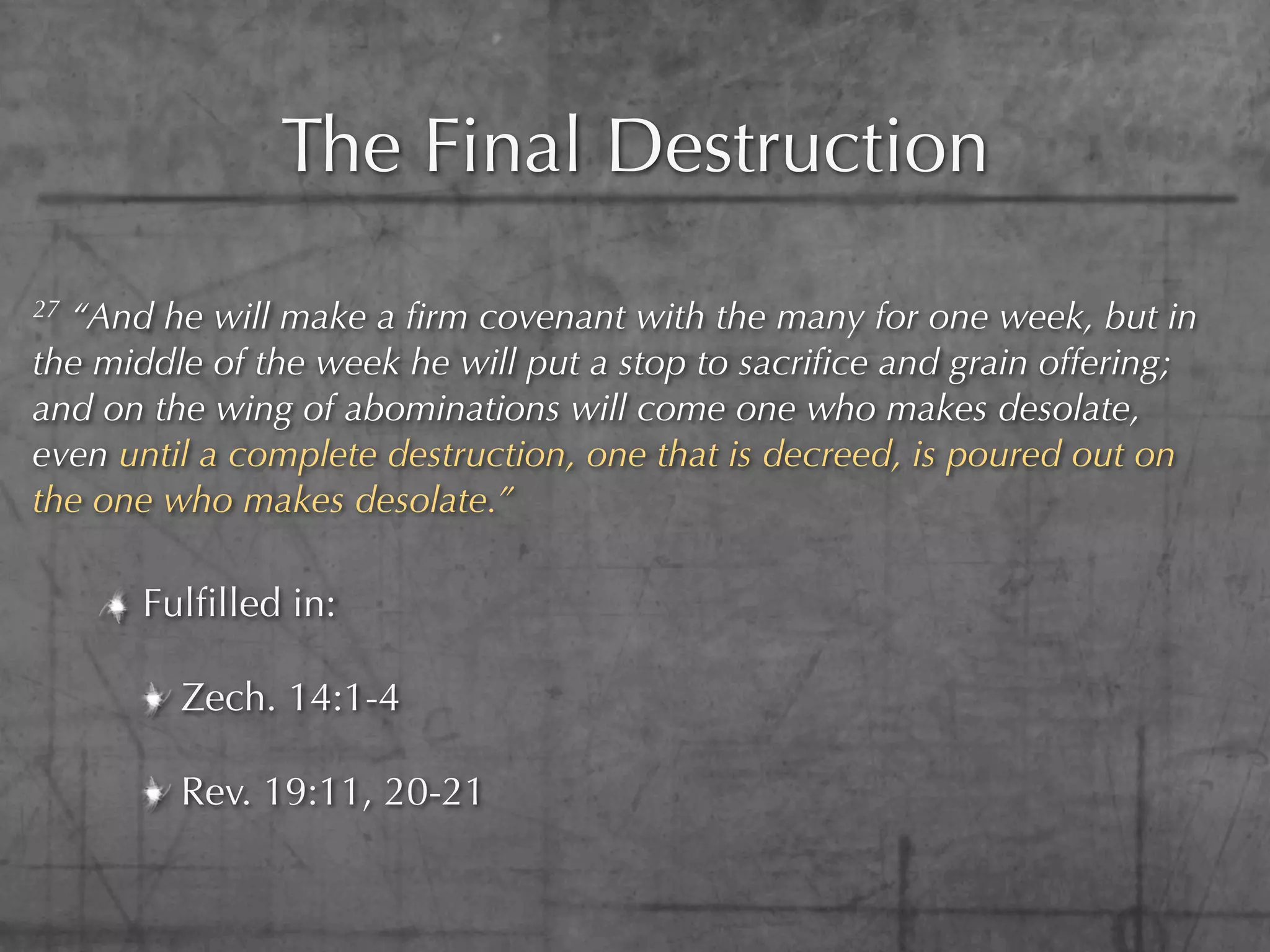 The Final Destruction
27“And he will make a ﬁrm covenant with the many for one week, but in
the middle of the week he will put a stop to sacriﬁce and grain offering;
and on the wing of abominations will come one who makes desolate,
even until a complete destruction, one that is decreed, is poured out on
the one who makes desolate.”

      Fulﬁlled in:

         Zech. 14:1-4

         Rev. 19:11, 20-21
 