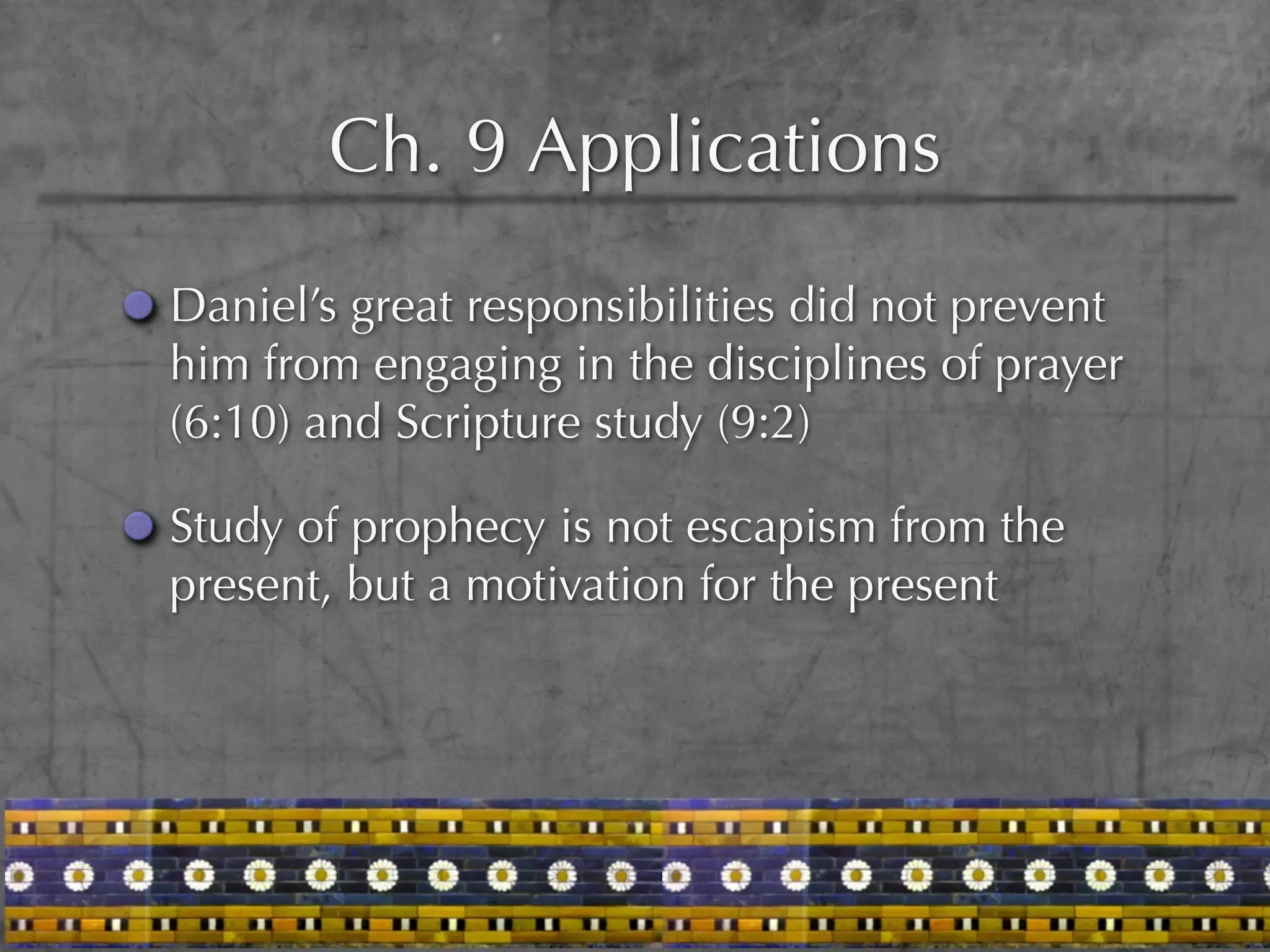 Ch. 9 Applications
Daniel’s great responsibilities did not prevent
him from engaging in the disciplines of prayer
(6:10) and Scripture study (9:2)

Study of prophecy is not escapism from the
present, but a motivation for the present
 