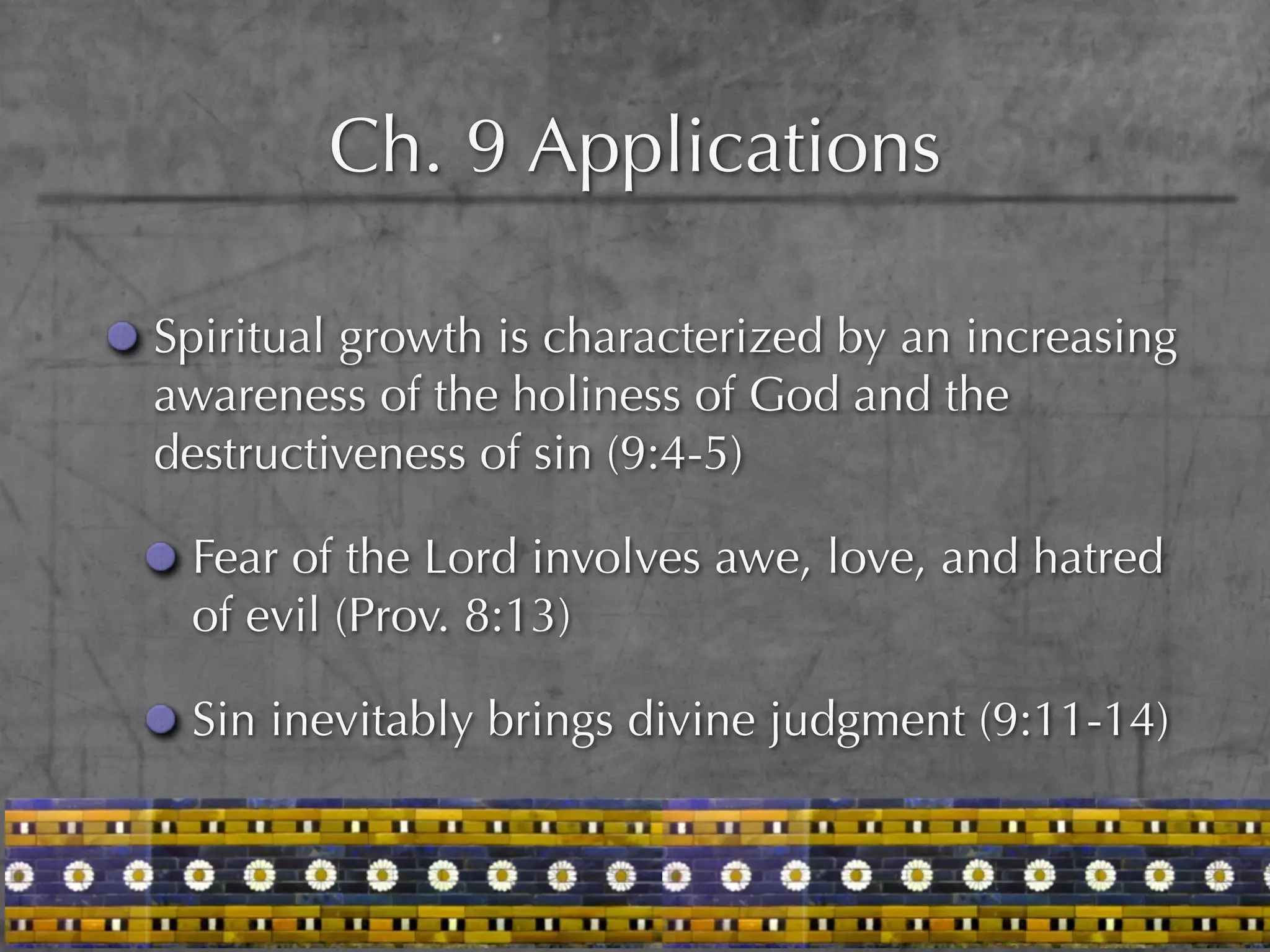Ch. 9 Applications

Spiritual growth is characterized by an increasing
awareness of the holiness of God and the
destructiveness of sin (9:4-5)

 Fear of the Lord involves awe, love, and hatred
 of evil (Prov. 8:13)

 Sin inevitably brings divine judgment (9:11-14)
 