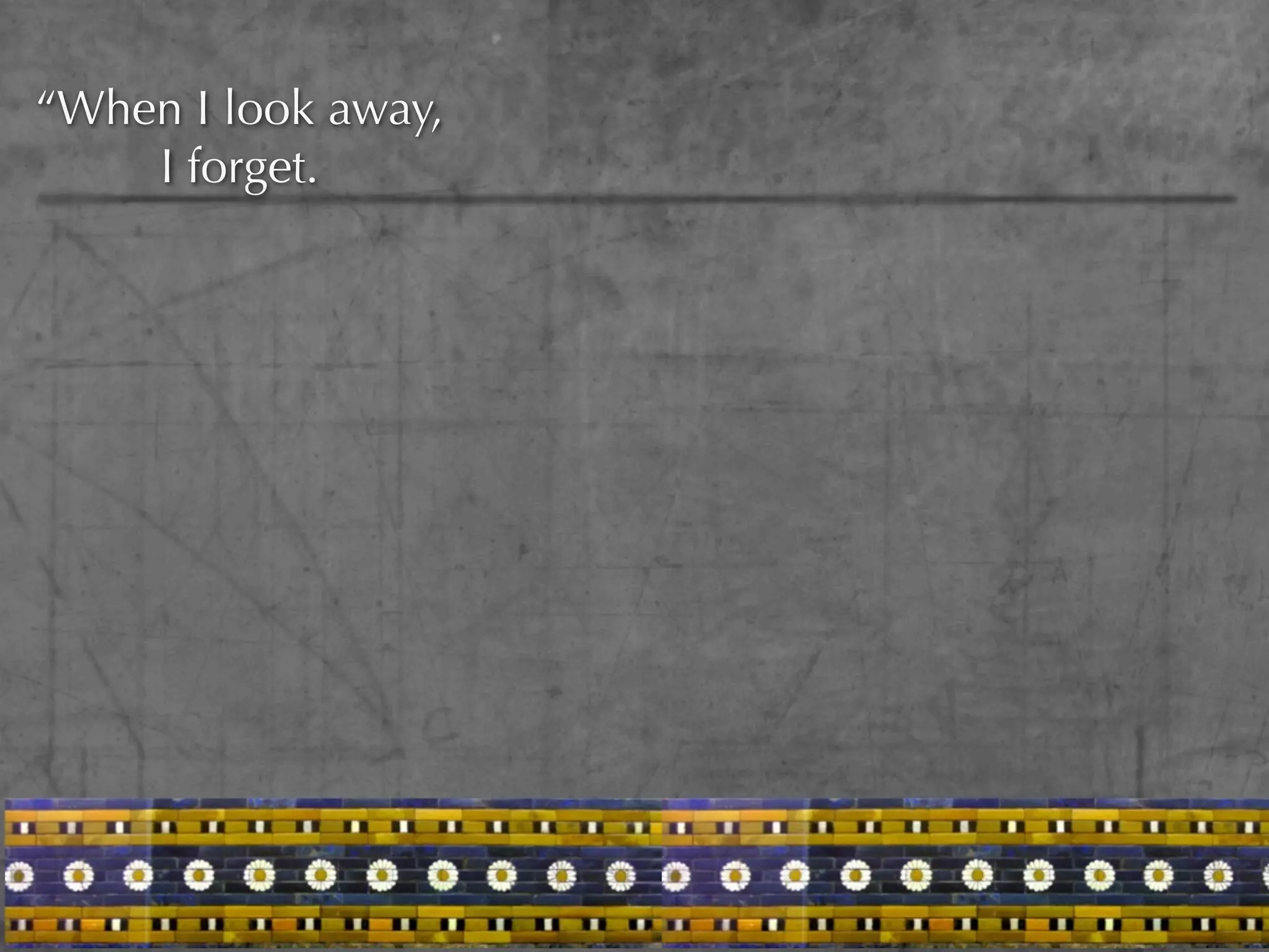 “When I look away,
    I forget.
 