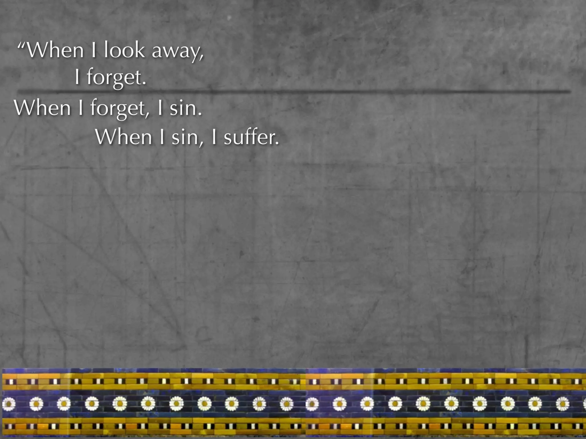 “When I look away,
    I forget.
When I forget, I sin.
        When I sin, I suffer.
 