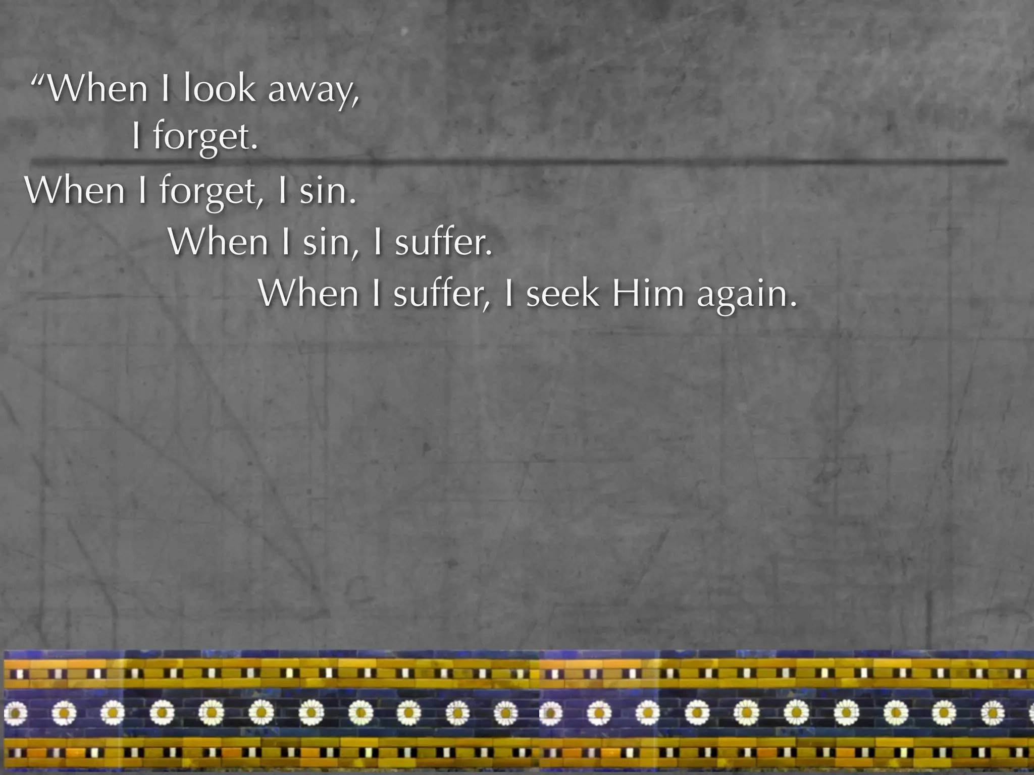“When I look away,
    I forget.
When I forget, I sin.
        When I sin, I suffer.
             When I suffer, I seek Him again.
 