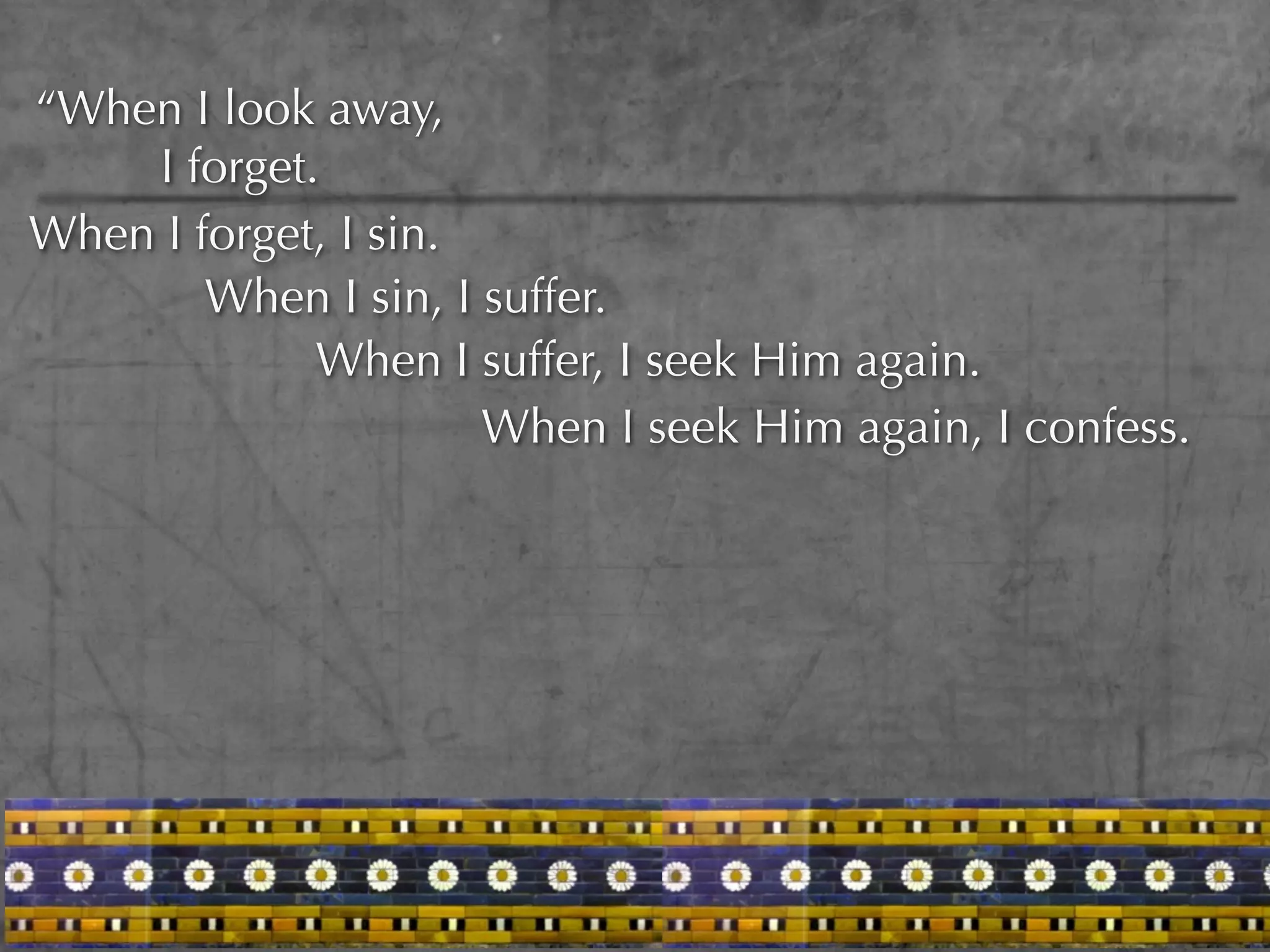 “When I look away,
    I forget.
When I forget, I sin.
        When I sin, I suffer.
             When I suffer, I seek Him again.
                      When I seek Him again, I confess.
 