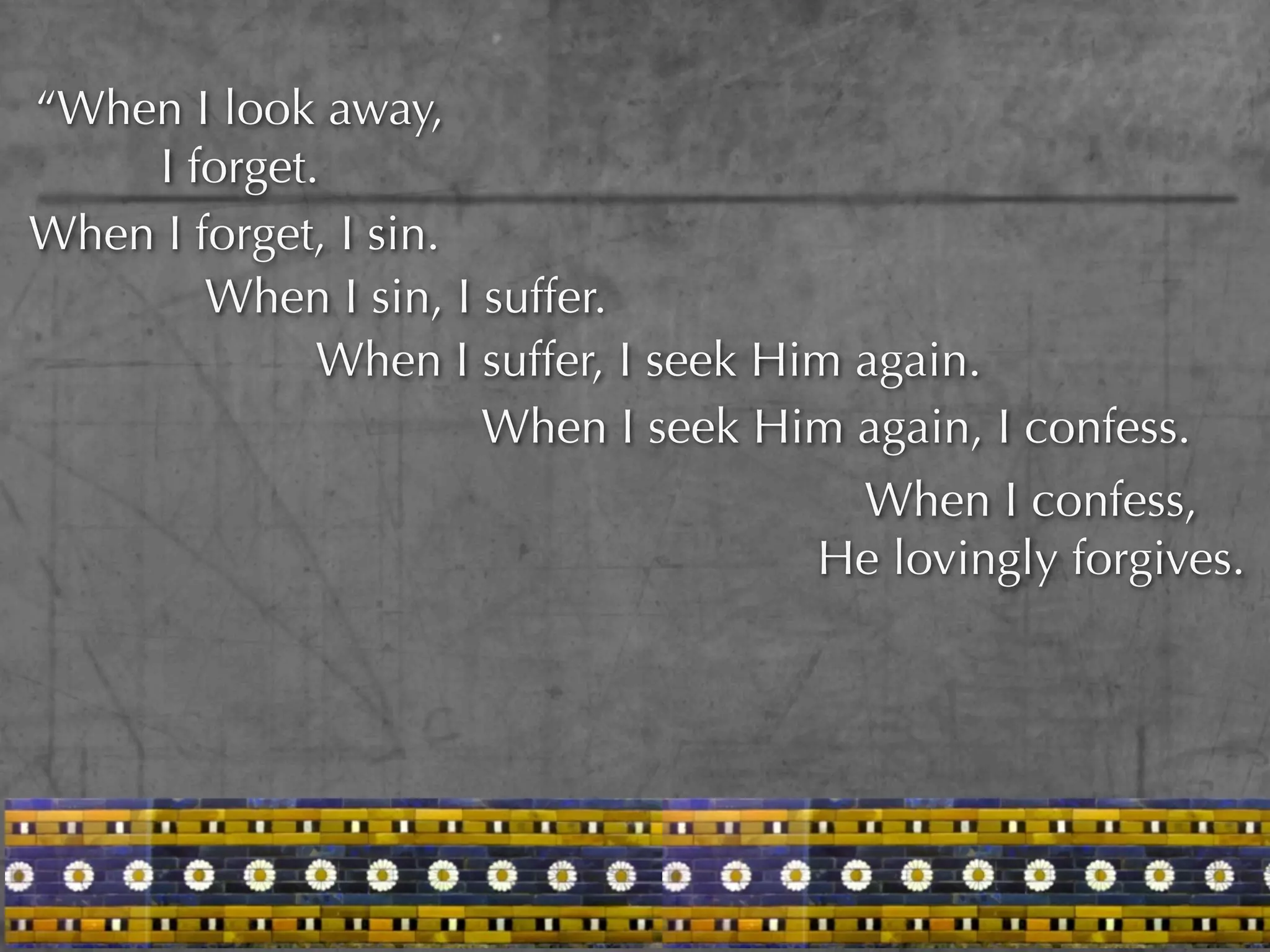 “When I look away,
    I forget.
When I forget, I sin.
        When I sin, I suffer.
             When I suffer, I seek Him again.
                      When I seek Him again, I confess.
                                      When I confess,
                                     He lovingly forgives.
 