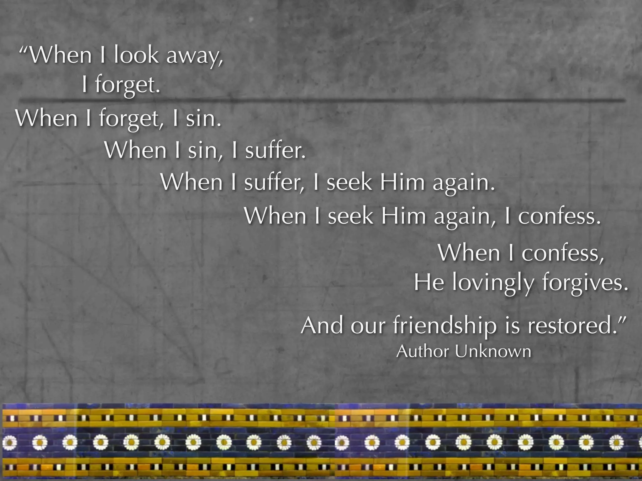 “When I look away,
    I forget.
When I forget, I sin.
        When I sin, I suffer.
             When I suffer, I seek Him again.
                      When I seek Him again, I confess.
                                      When I confess,
                                     He lovingly forgives.
                          And our friendship is restored.”
                                   Author Unknown
 