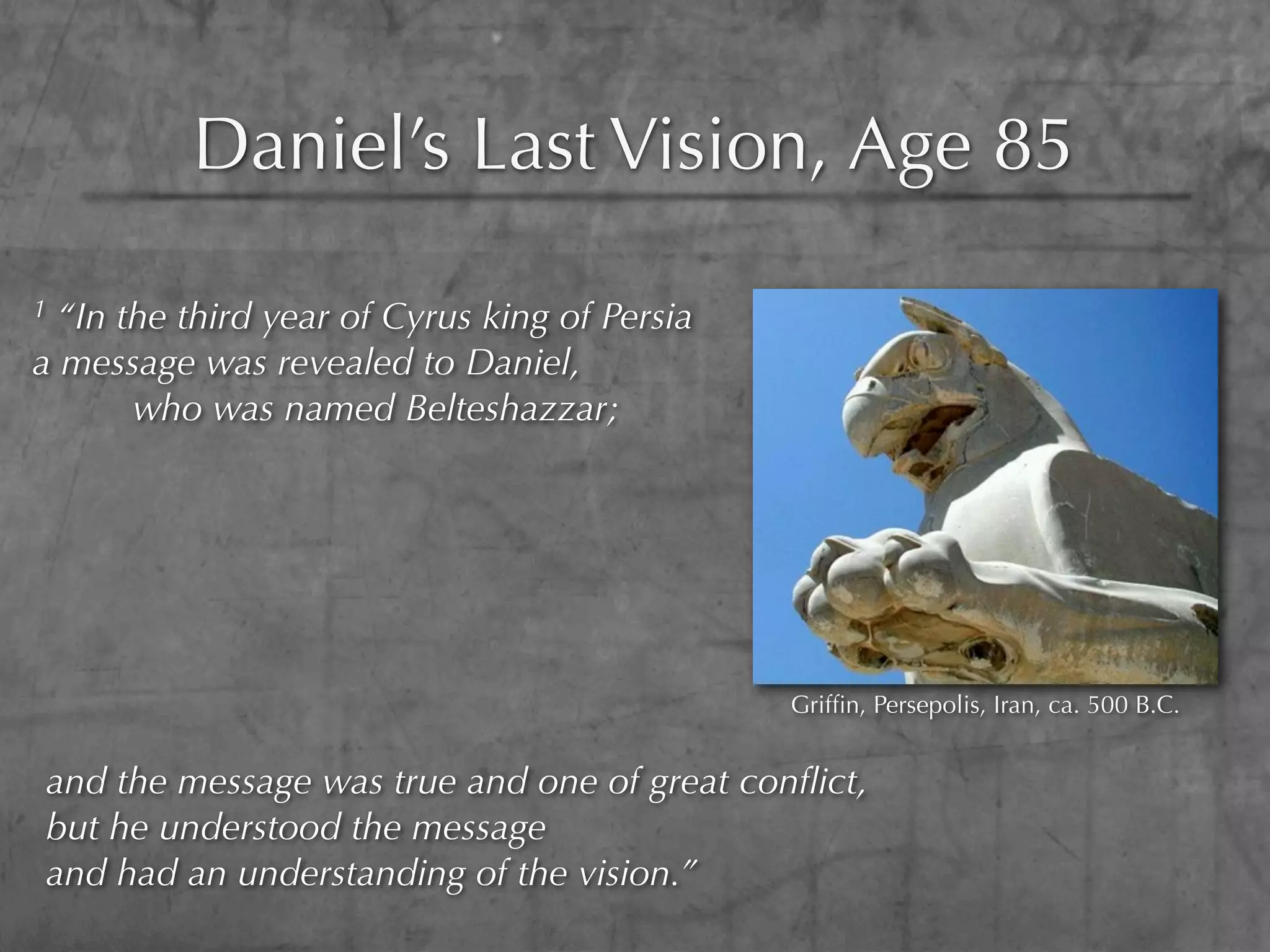 Daniel’s Last Vision, Age 85
1 “In the third year of Cyrus king of Persia
a message was revealed to Daniel,
       who was named Belteshazzar;




                                               Grifﬁn, Persepolis, Iran, ca. 500 B.C.


and the message was true and one of great conﬂict,
but he understood the message
and had an understanding of the vision.”
 