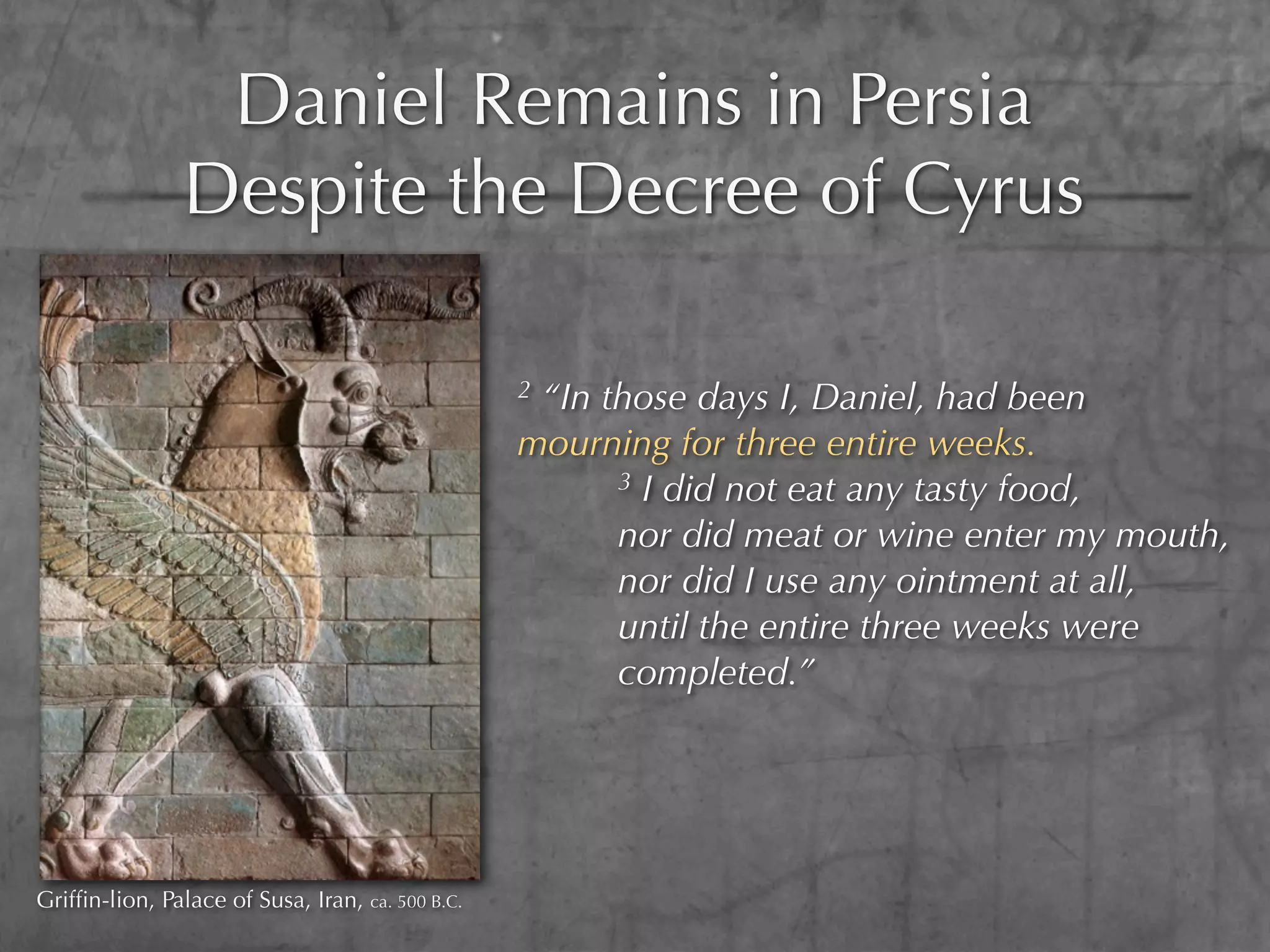 Daniel Remains in Persia
                Despite the Decree of Cyrus

                                                  2“In those days I, Daniel, had been
                                                  mourning for three entire weeks.
                                                        3 I did not eat any tasty food,

                                                        nor did meat or wine enter my mouth,
                                                        nor did I use any ointment at all,
                                                        until the entire three weeks were
                                                        completed.”




Grifﬁn-lion, Palace of Susa, Iran, ca. 500 B.C.
 