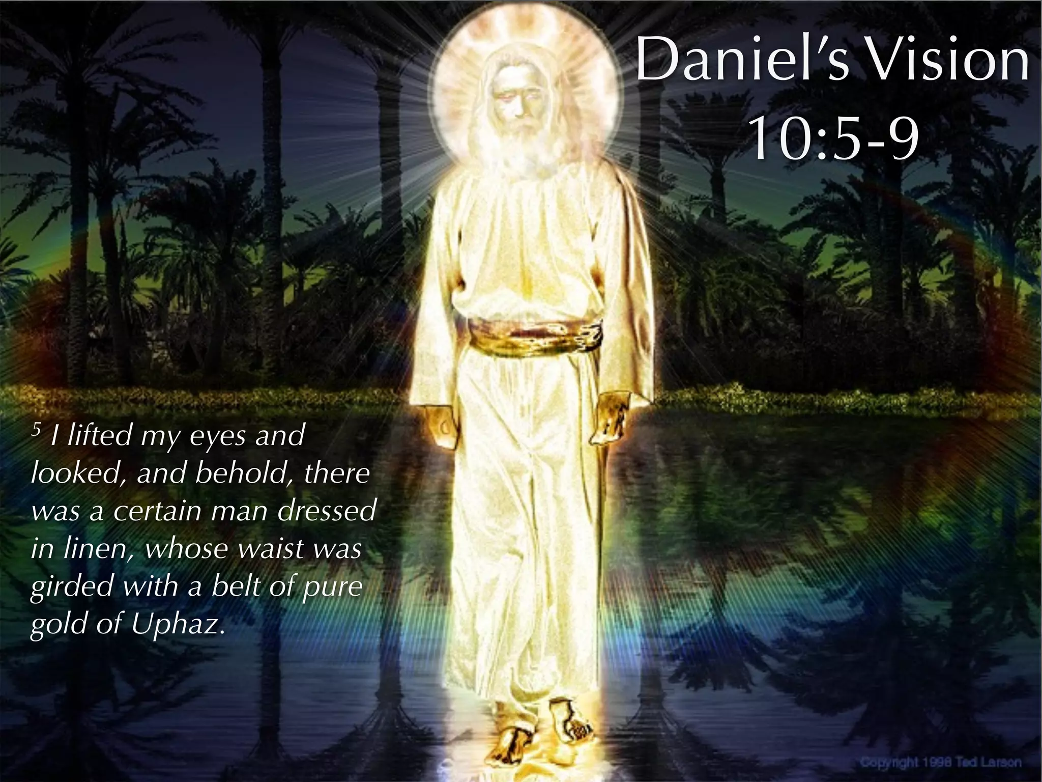 Daniel’s Vision
                                10:5-9



5 I lifted my eyes and
looked, and behold, there
was a certain man dressed
in linen, whose waist was
girded with a belt of pure
gold of Uphaz.
 
