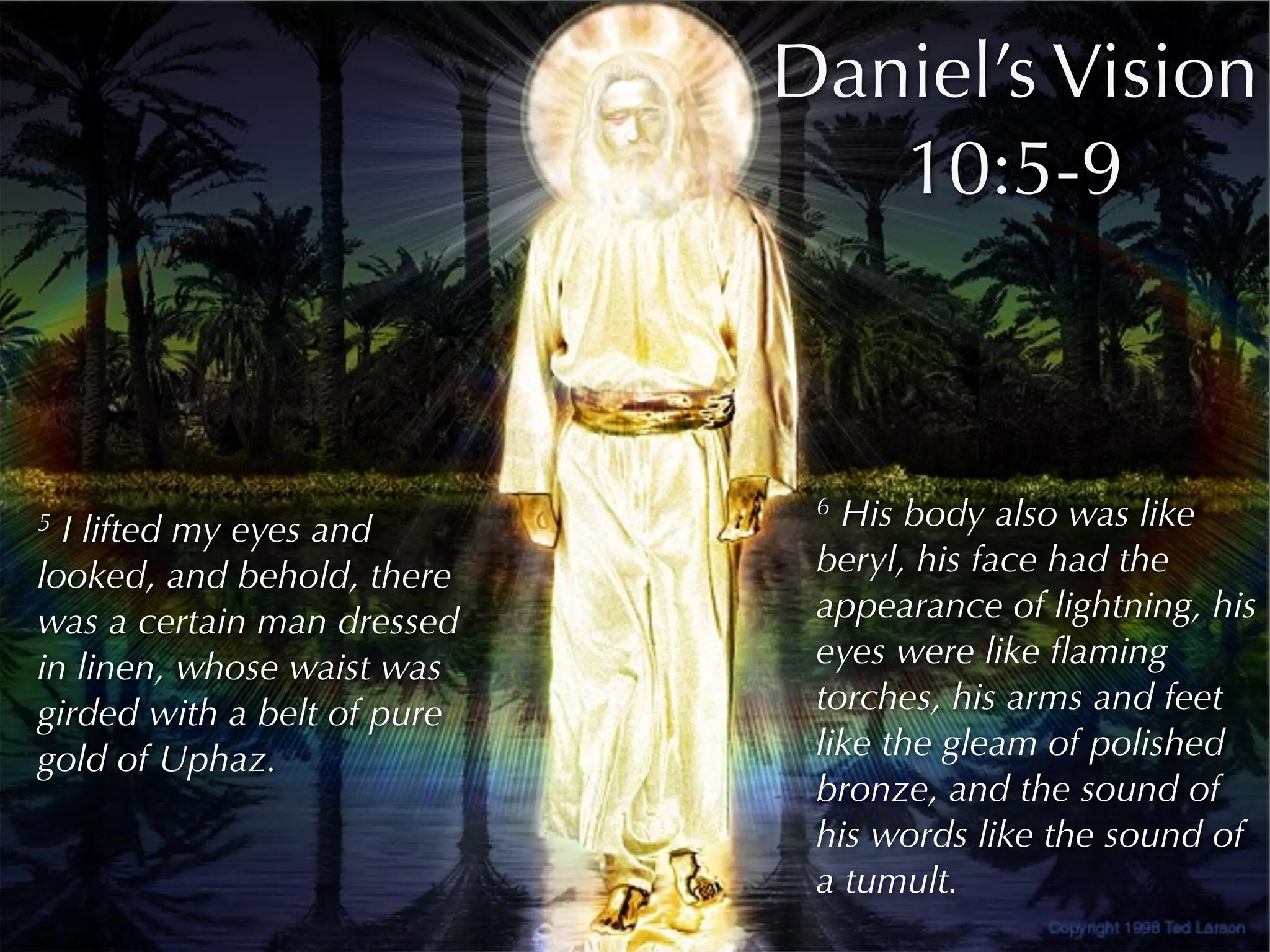 Daniel’s Vision
                                10:5-9



                              6 His body also was like
5 I lifted my eyes and
looked, and behold, there     beryl, his face had the
was a certain man dressed     appearance of lightning, his
in linen, whose waist was     eyes were like ﬂaming
girded with a belt of pure    torches, his arms and feet
gold of Uphaz.                like the gleam of polished
                              bronze, and the sound of
                              his words like the sound of
                              a tumult.
 