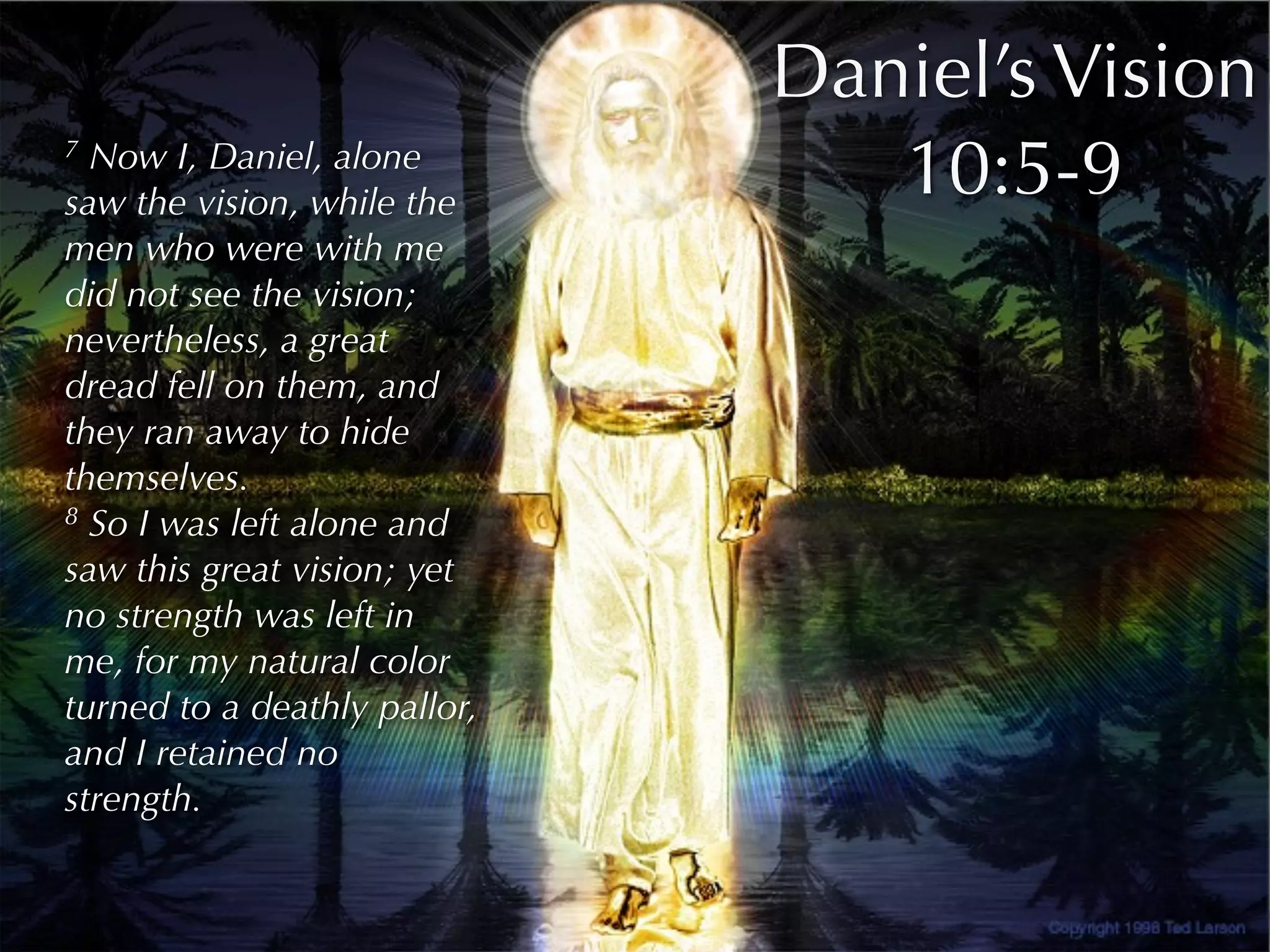 Daniel’s Vision
7 Now I, Daniel, alone
saw the vision, while the
                                 10:5-9
men who were with me
did not see the vision;
nevertheless, a great
dread fell on them, and
they ran away to hide
themselves.
8 So I was left alone and

saw this great vision; yet
no strength was left in
me, for my natural color
turned to a deathly pallor,
and I retained no
strength.
 
