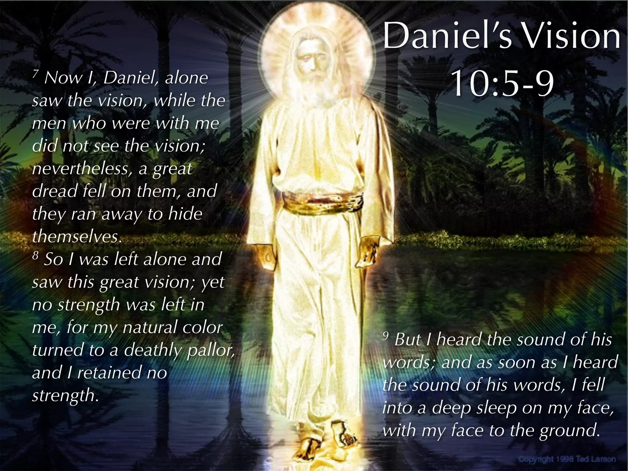 Daniel’s Vision
7 Now I, Daniel, alone
saw the vision, while the
                                 10:5-9
men who were with me
did not see the vision;
nevertheless, a great
dread fell on them, and
they ran away to hide
themselves.
8 So I was left alone and

saw this great vision; yet
no strength was left in
me, for my natural color      9 But I heard the sound of his
turned to a deathly pallor,
                              words; and as soon as I heard
and I retained no
                              the sound of his words, I fell
strength.
                              into a deep sleep on my face,
                              with my face to the ground.
 