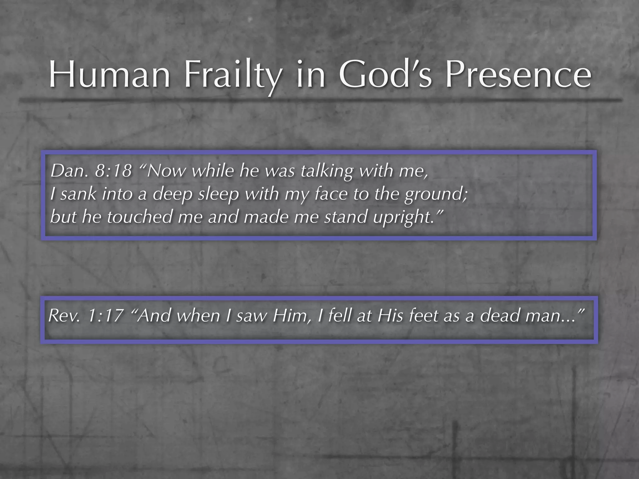Human Frailty in God’s Presence

Dan. 8:18 “Now while he was talking with me,
I sank into a deep sleep with my face to the ground;
but he touched me and made me stand upright.”




Rev. 1:17 “And when I saw Him, I fell at His feet as a dead man...”
 