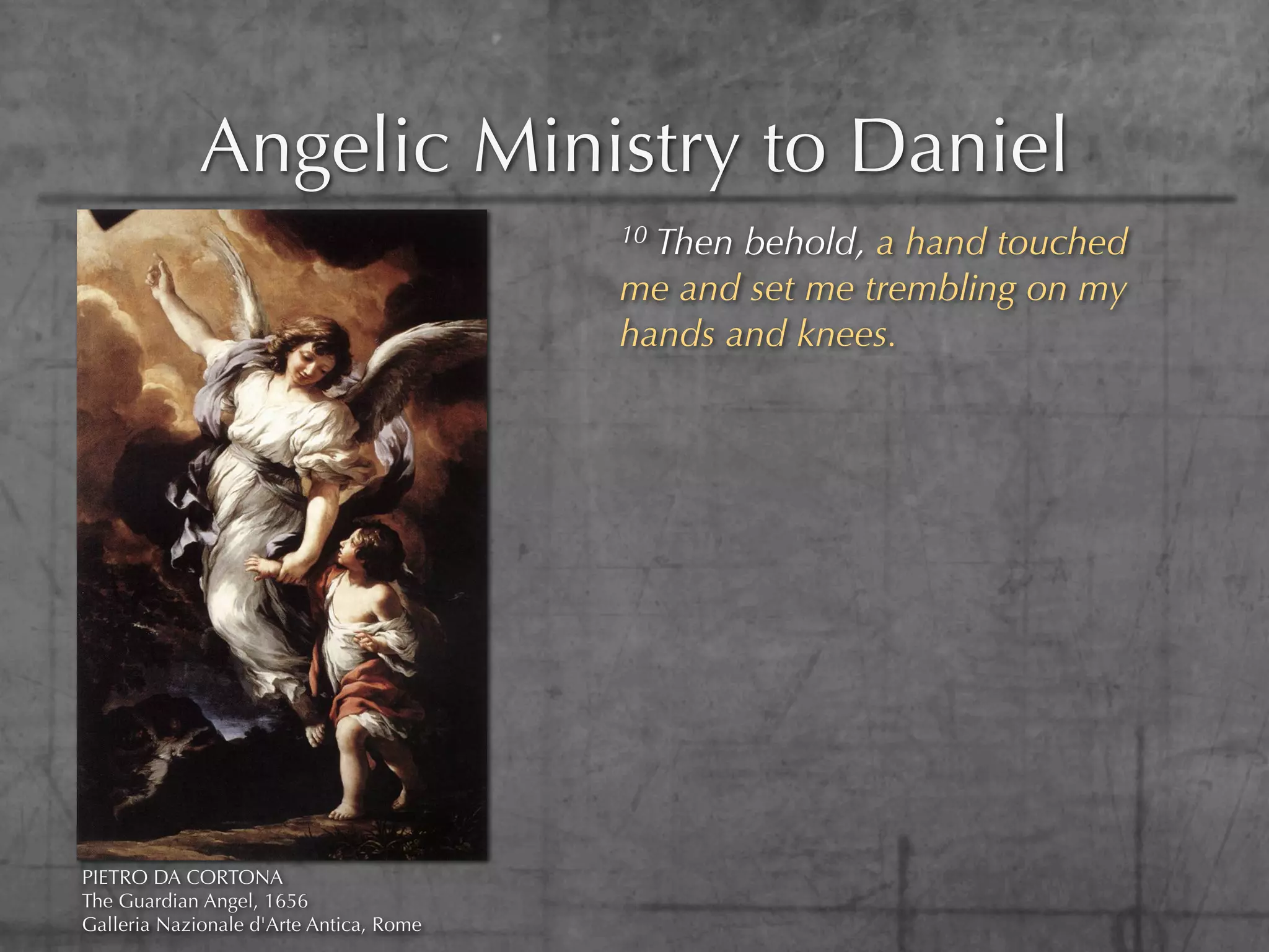 Angelic Ministry to Daniel
                                         10Then behold, a hand touched
                                         me and set me trembling on my
                                         hands and knees.




PIETRO DA CORTONA
The Guardian Angel, 1656
Galleria Nazionale d'Arte Antica, Rome
 
