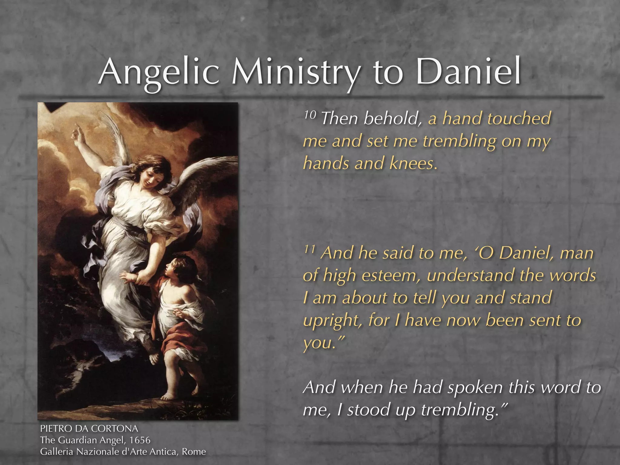 Angelic Ministry to Daniel
                                         10Then behold, a hand touched
                                         me and set me trembling on my
                                         hands and knees.



                                         11 And he said to me, ‘O Daniel, man
                                         of high esteem, understand the words
                                         I am about to tell you and stand
                                         upright, for I have now been sent to
                                         you.”

                                         And when he had spoken this word to
                                         me, I stood up trembling.”
PIETRO DA CORTONA
The Guardian Angel, 1656
Galleria Nazionale d'Arte Antica, Rome
 