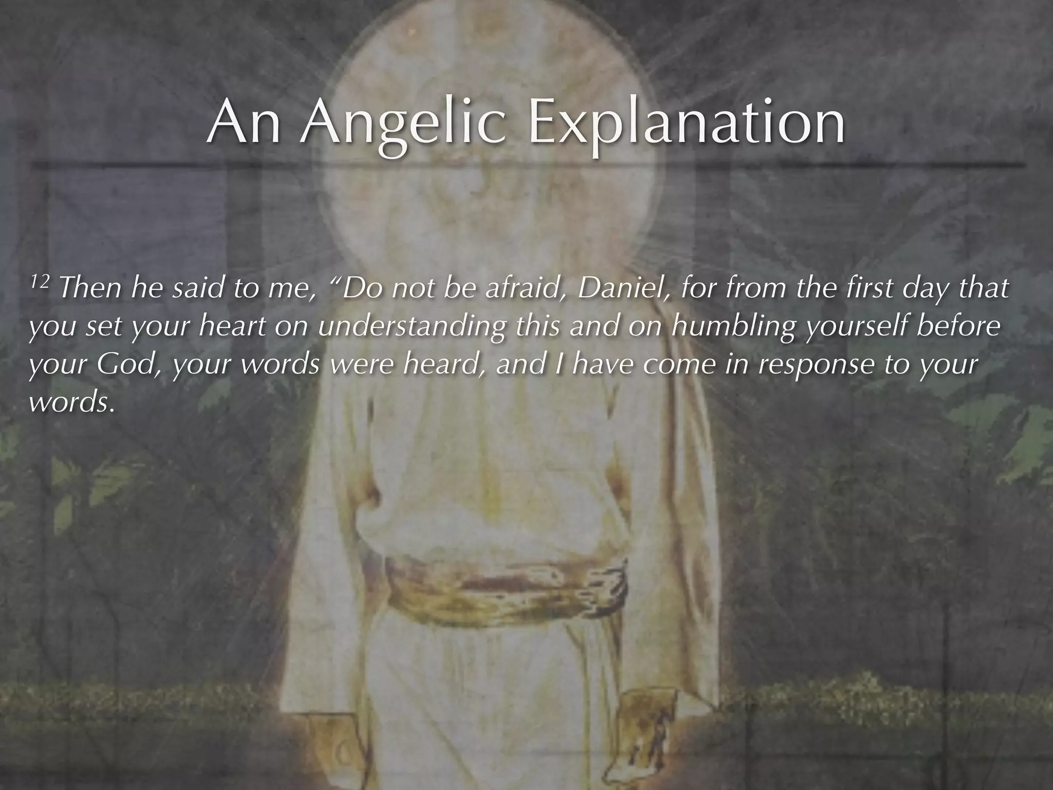 An Angelic Explanation

12Then he said to me, “Do not be afraid, Daniel, for from the ﬁrst day that
you set your heart on understanding this and on humbling yourself before
your God, your words were heard, and I have come in response to your
words.
 