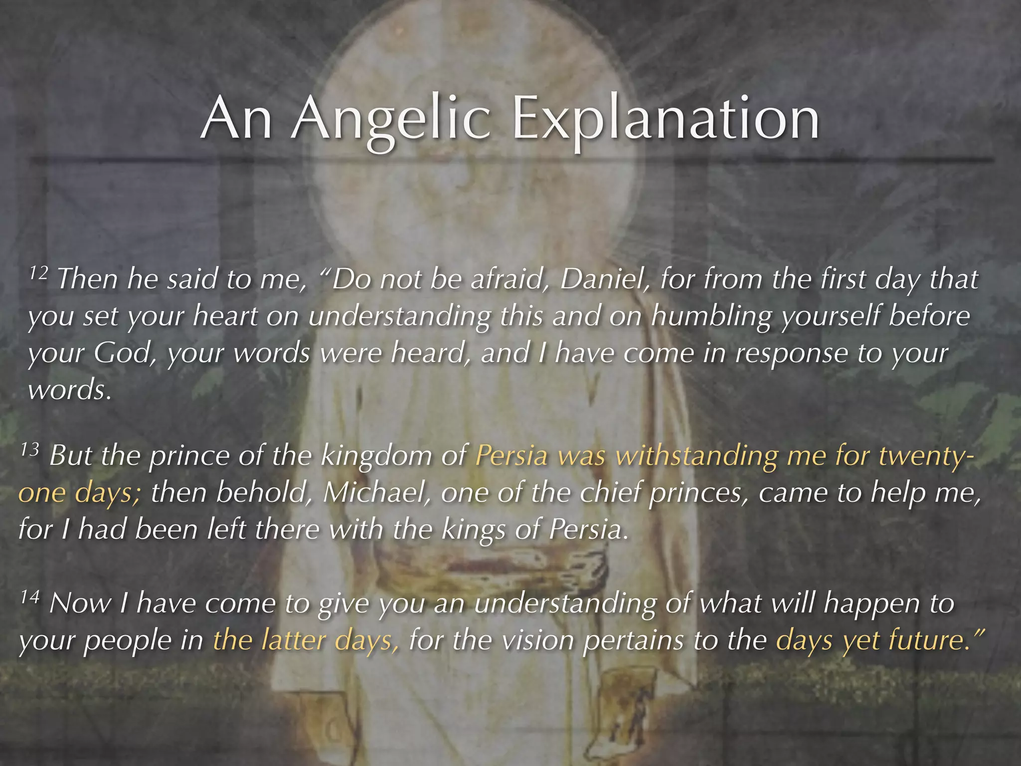 An Angelic Explanation

12Then he said to me, “Do not be afraid, Daniel, for from the ﬁrst day that
you set your heart on understanding this and on humbling yourself before
your God, your words were heard, and I have come in response to your
words.
13 But the prince of the kingdom of Persia was withstanding me for twenty-
one days; then behold, Michael, one of the chief princes, came to help me,
for I had been left there with the kings of Persia.

14Now I have come to give you an understanding of what will happen to
your people in the latter days, for the vision pertains to the days yet future.”
 