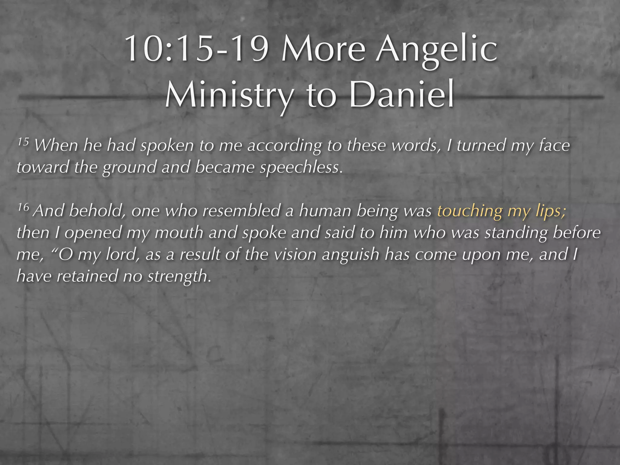 10:15-19 More Angelic
               Ministry to Daniel
15When he had spoken to me according to these words, I turned my face
toward the ground and became speechless.

16 And behold, one who resembled a human being was touching my lips;
then I opened my mouth and spoke and said to him who was standing before
me, “O my lord, as a result of the vision anguish has come upon me, and I
have retained no strength.
 