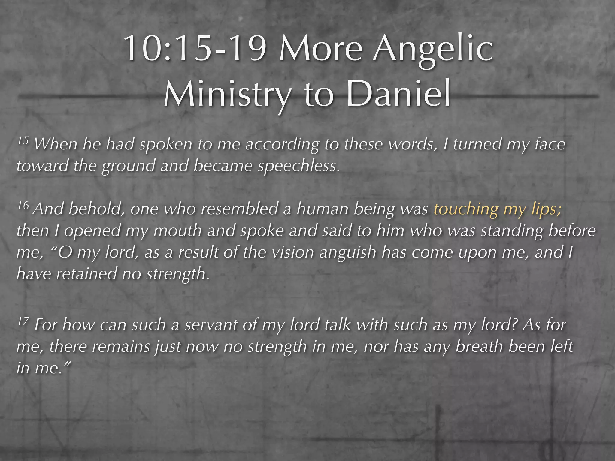 10:15-19 More Angelic
               Ministry to Daniel
15When he had spoken to me according to these words, I turned my face
toward the ground and became speechless.

16 And behold, one who resembled a human being was touching my lips;
then I opened my mouth and spoke and said to him who was standing before
me, “O my lord, as a result of the vision anguish has come upon me, and I
have retained no strength.

17 For how can such a servant of my lord talk with such as my lord? As for
me, there remains just now no strength in me, nor has any breath been left
in me.”
 