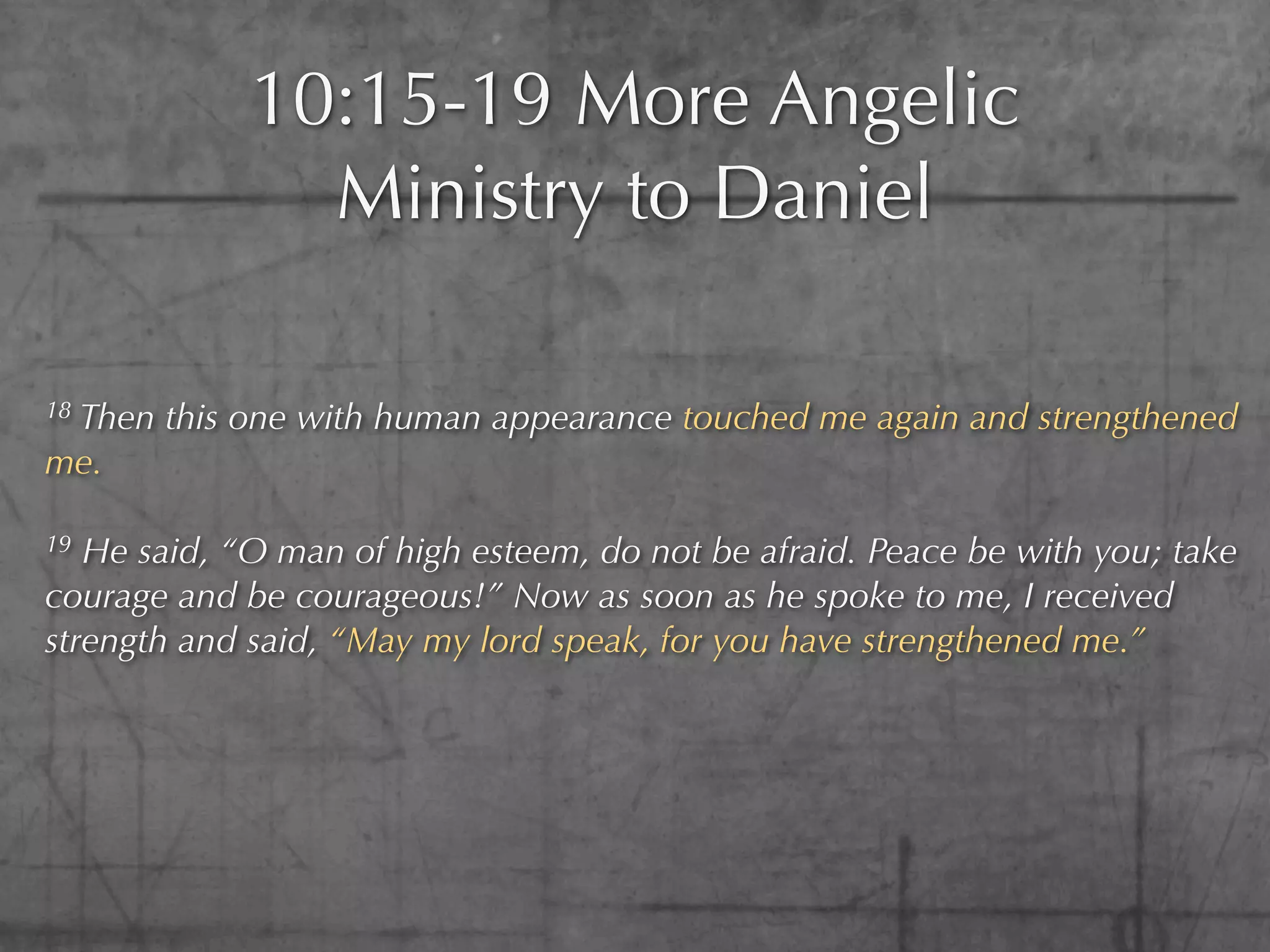10:15-19 More Angelic
               Ministry to Daniel

18
 Then this one with human appearance touched me again and strengthened
me.

19 He said, “O man of high esteem, do not be afraid. Peace be with you; take
courage and be courageous!” Now as soon as he spoke to me, I received
strength and said, “May my lord speak, for you have strengthened me.”
 