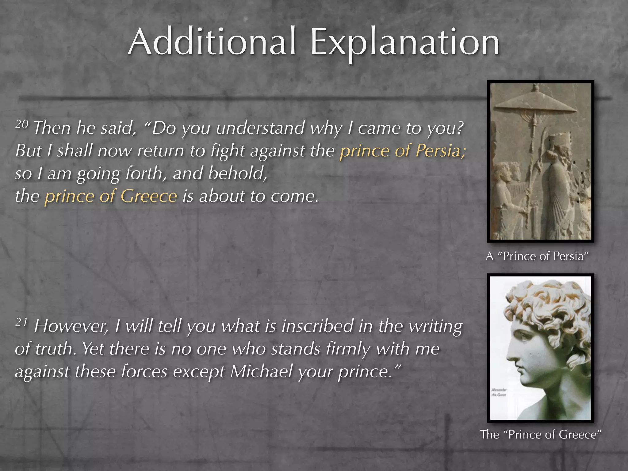 Additional Explanation
20Then he said, “Do you understand why I came to you?
But I shall now return to ﬁght against the prince of Persia;
so I am going forth, and behold,
the prince of Greece is about to come.


                                                               A “Prince of Persia”




21 However, I will tell you what is inscribed in the writing
of truth. Yet there is no one who stands ﬁrmly with me
against these forces except Michael your prince.”


                                                               The “Prince of Greece”
 