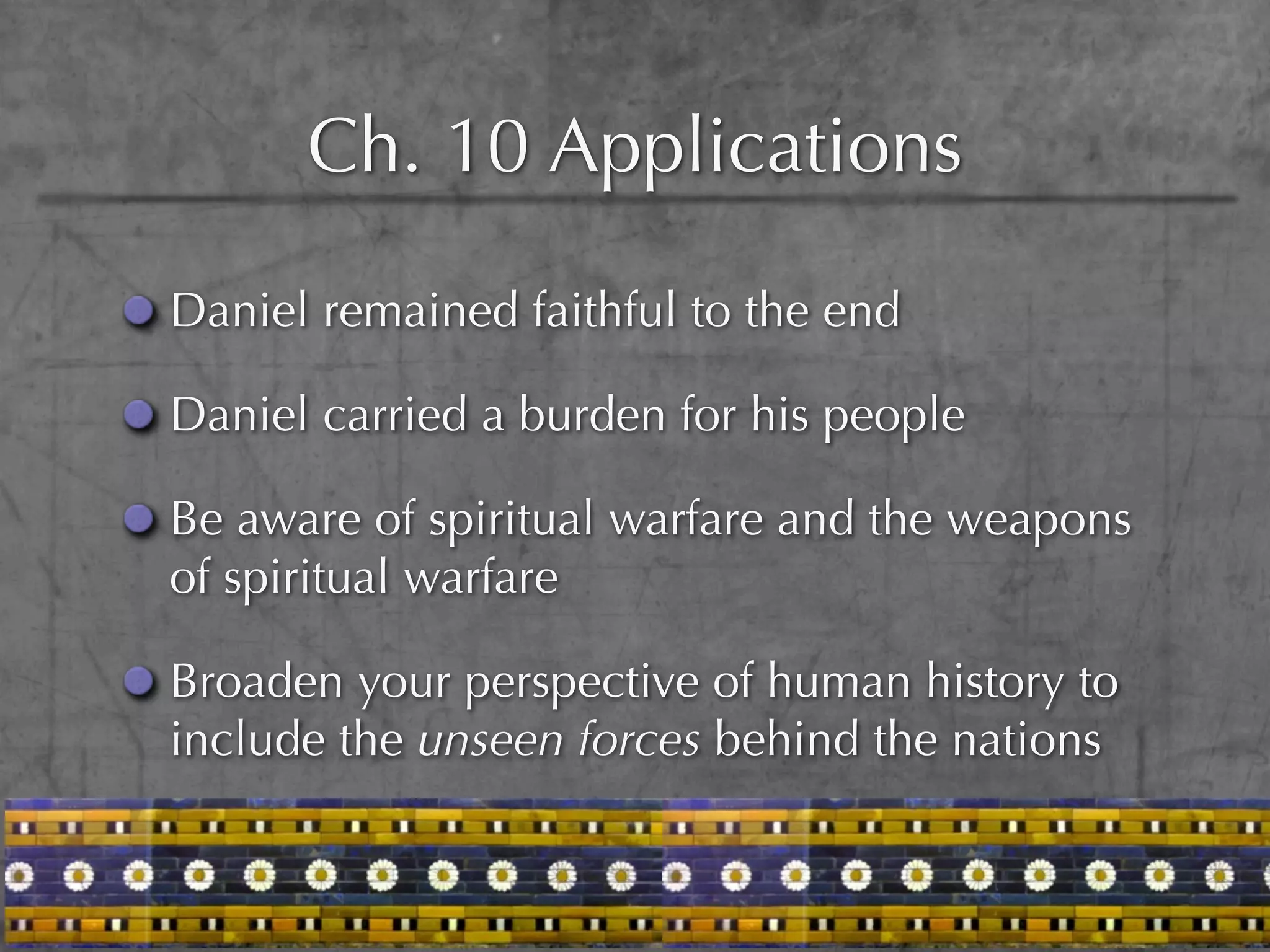 Ch. 10 Applications

Daniel remained faithful to the end

Daniel carried a burden for his people

Be aware of spiritual warfare and the weapons
of spiritual warfare

Broaden your perspective of human history to
include the unseen forces behind the nations
 
