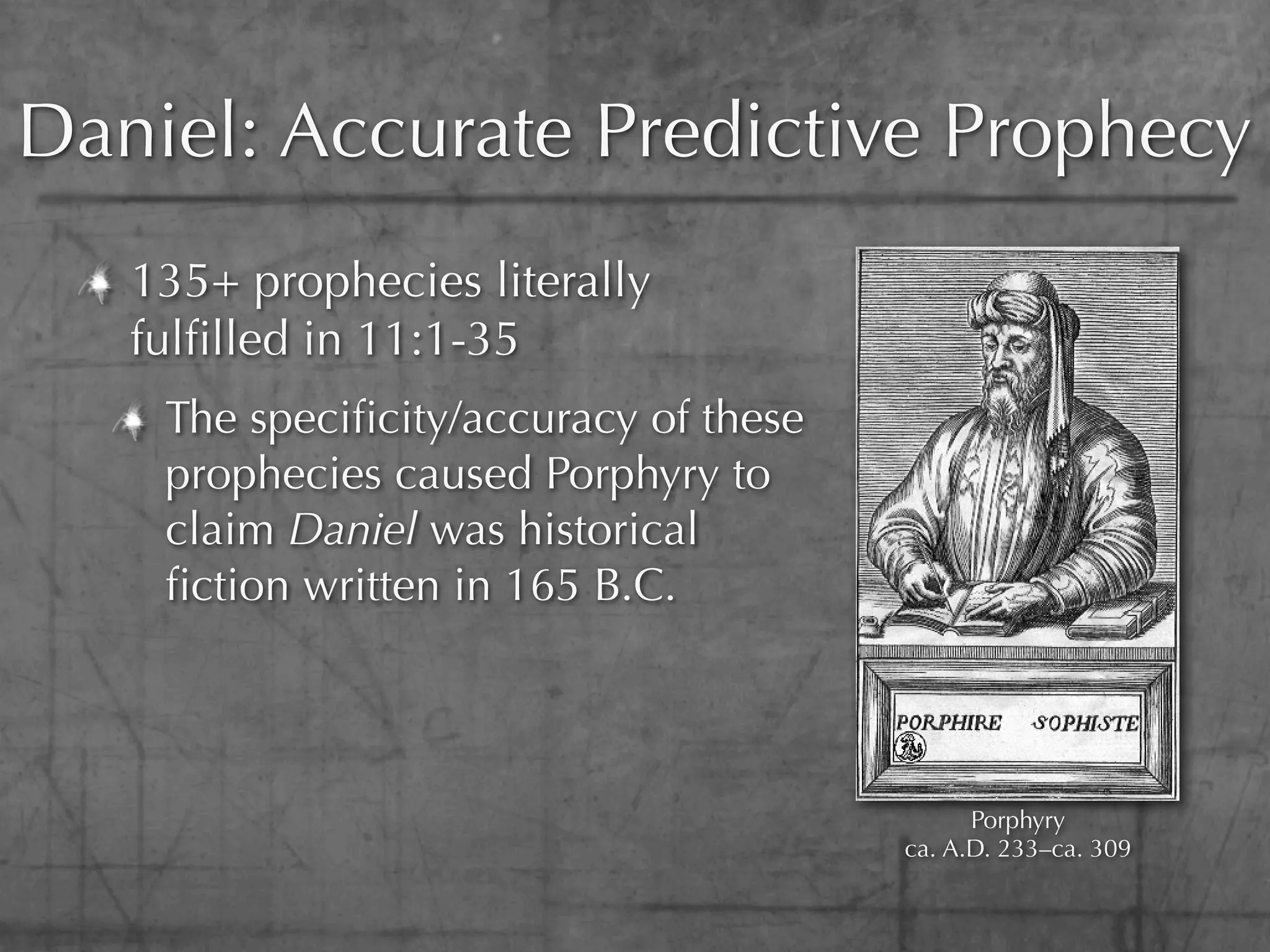 Daniel: Accurate Predictive Prophecy
   135+ prophecies literally
   fulﬁlled in 11:1-35
    The speciﬁcity/accuracy of these
    prophecies caused Porphyry to
    claim Daniel was historical
    ﬁction written in 165 B.C.



                                             Porphyry
                                       ca. A.D. 233–ca. 309
 