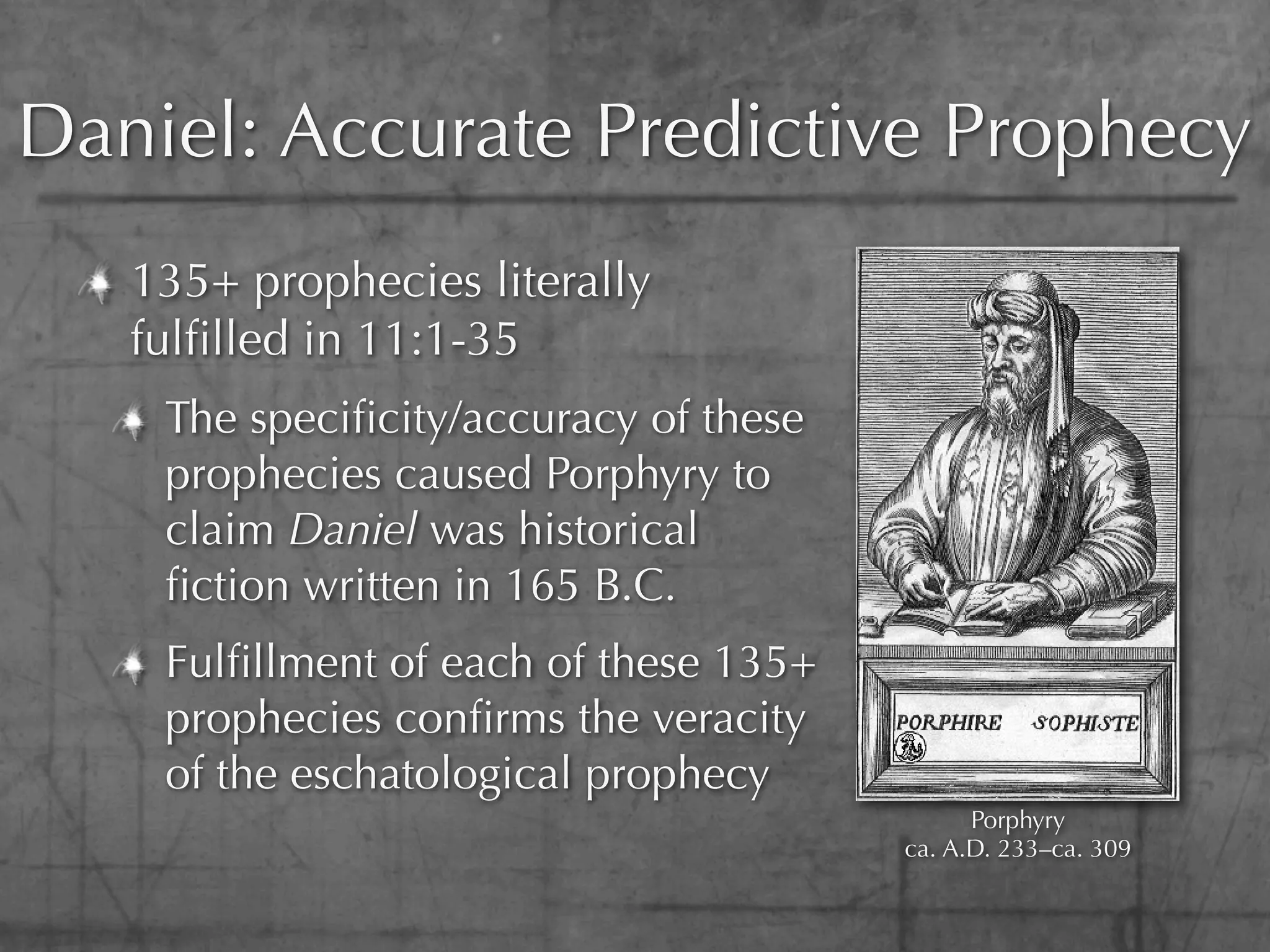 Daniel: Accurate Predictive Prophecy
   135+ prophecies literally
   fulﬁlled in 11:1-35
    The speciﬁcity/accuracy of these
    prophecies caused Porphyry to
    claim Daniel was historical
    ﬁction written in 165 B.C.
    Fulﬁllment of each of these 135+
    prophecies conﬁrms the veracity
    of the eschatological prophecy
                                             Porphyry
                                       ca. A.D. 233–ca. 309
 