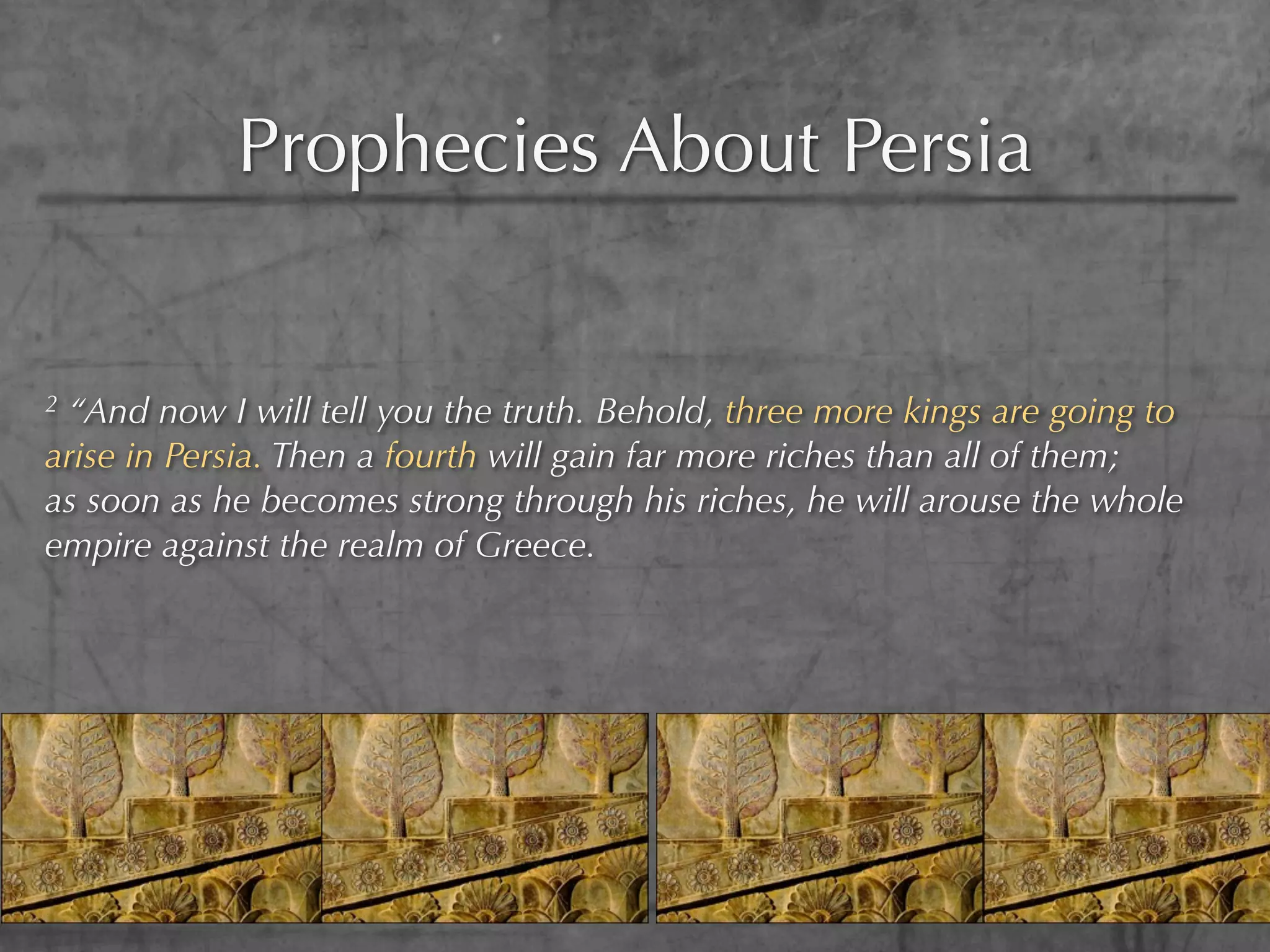 Prophecies About Persia


2“And now I will tell you the truth. Behold, three more kings are going to
arise in Persia. Then a fourth will gain far more riches than all of them;
as soon as he becomes strong through his riches, he will arouse the whole
empire against the realm of Greece.
 