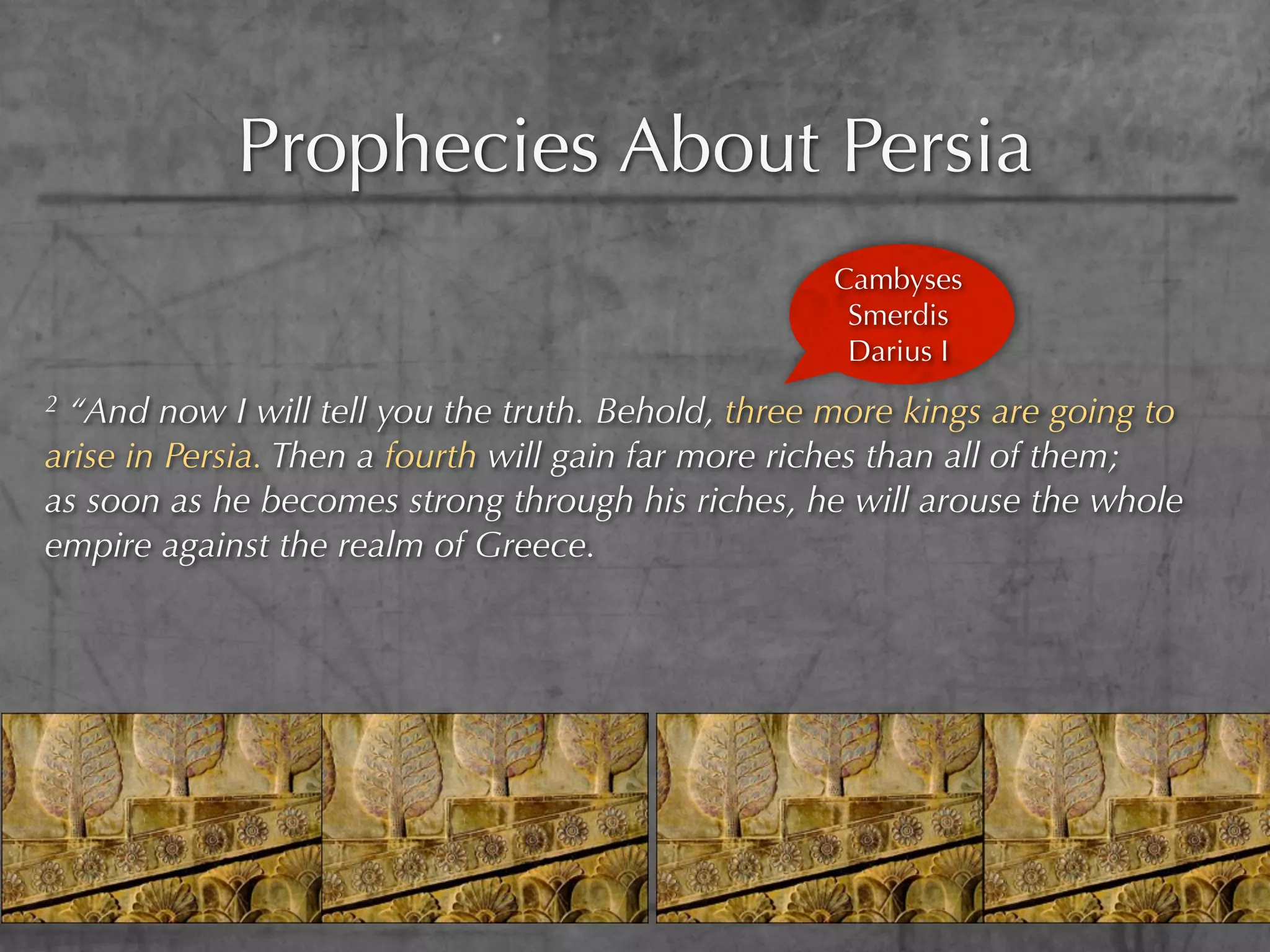 Prophecies About Persia
                                                   Cambyses
                                                    Smerdis
                                                    Darius I
2“And now I will tell you the truth. Behold, three more kings are going to
arise in Persia. Then a fourth will gain far more riches than all of them;
as soon as he becomes strong through his riches, he will arouse the whole
empire against the realm of Greece.
 