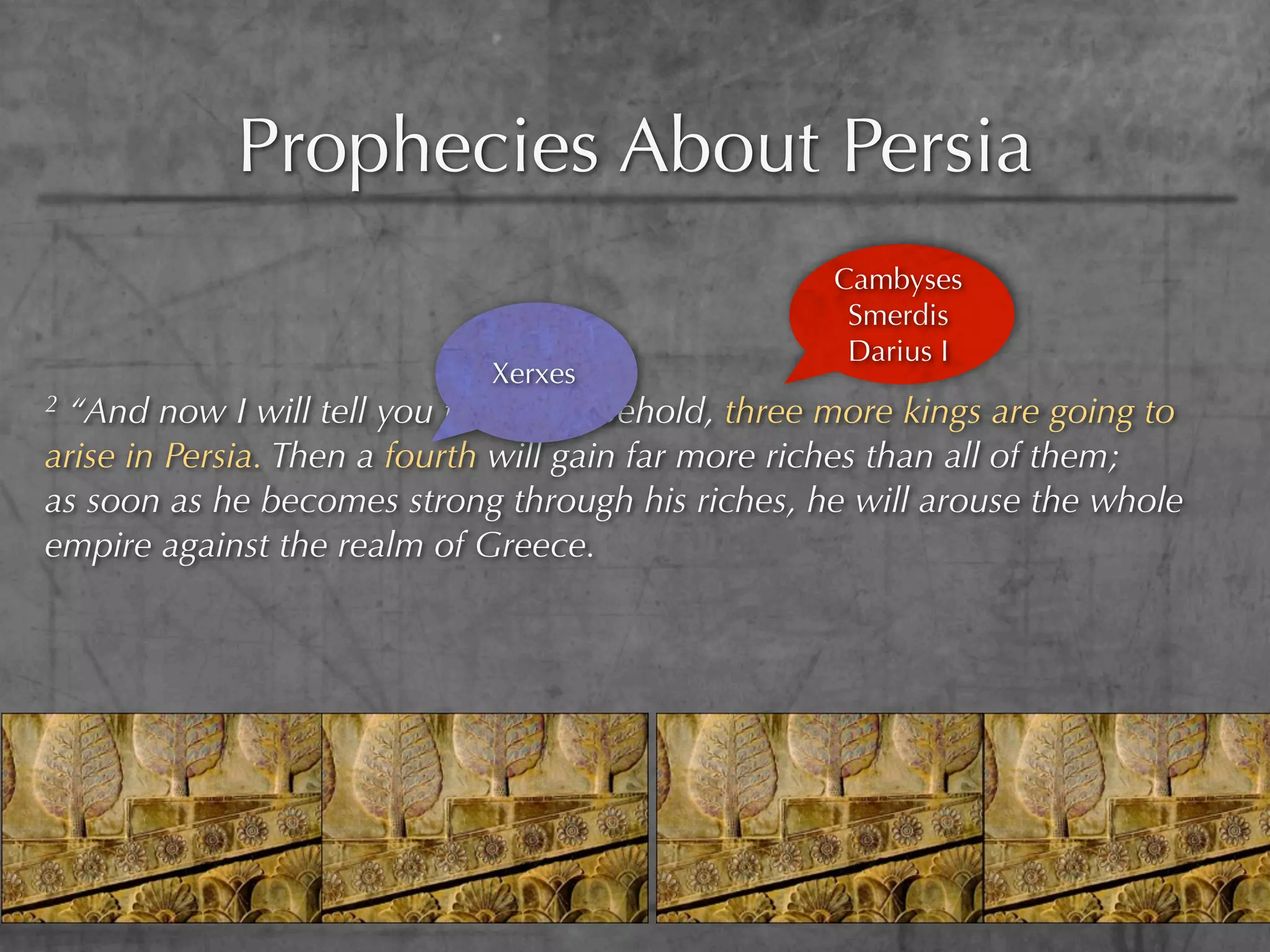 Prophecies About Persia
                                                   Cambyses
                                                    Smerdis
                                                    Darius I
                             Xerxes
2“And now I will tell you the truth. Behold, three more kings are going to
arise in Persia. Then a fourth will gain far more riches than all of them;
as soon as he becomes strong through his riches, he will arouse the whole
empire against the realm of Greece.
 