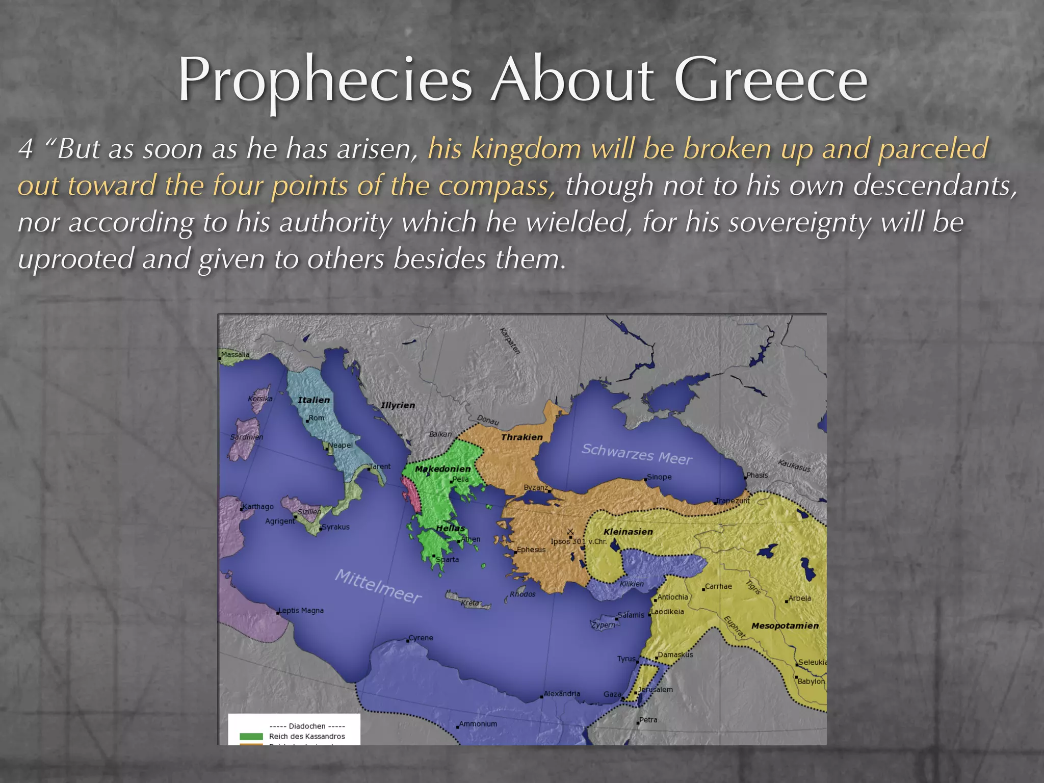 Prophecies About Greece
4 “But as soon as he has arisen, his kingdom will be broken up and parceled
out toward the four points of the compass, though not to his own descendants,
nor according to his authority which he wielded, for his sovereignty will be
uprooted and given to others besides them.
 
