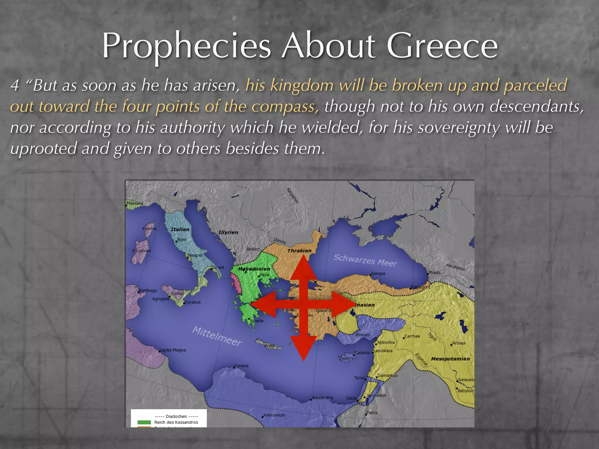 Prophecies About Greece
4 “But as soon as he has arisen, his kingdom will be broken up and parceled
out toward the four points of the compass, though not to his own descendants,
nor according to his authority which he wielded, for his sovereignty will be
uprooted and given to others besides them.
 