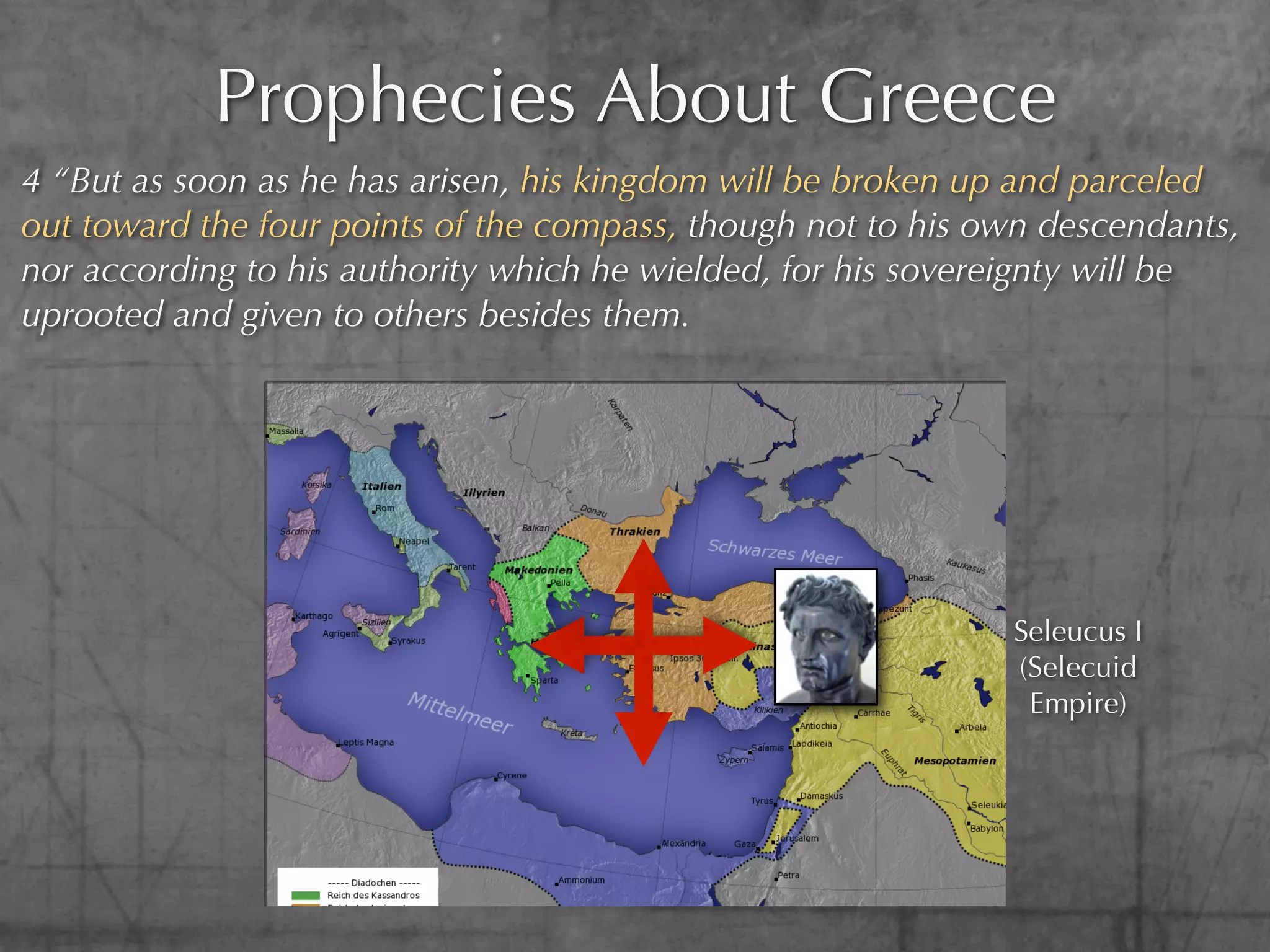 Prophecies About Greece
4 “But as soon as he has arisen, his kingdom will be broken up and parceled
out toward the four points of the compass, though not to his own descendants,
nor according to his authority which he wielded, for his sovereignty will be
uprooted and given to others besides them.




                                                              Seleucus I
                                                              (Selecuid
                                                               Empire)
 